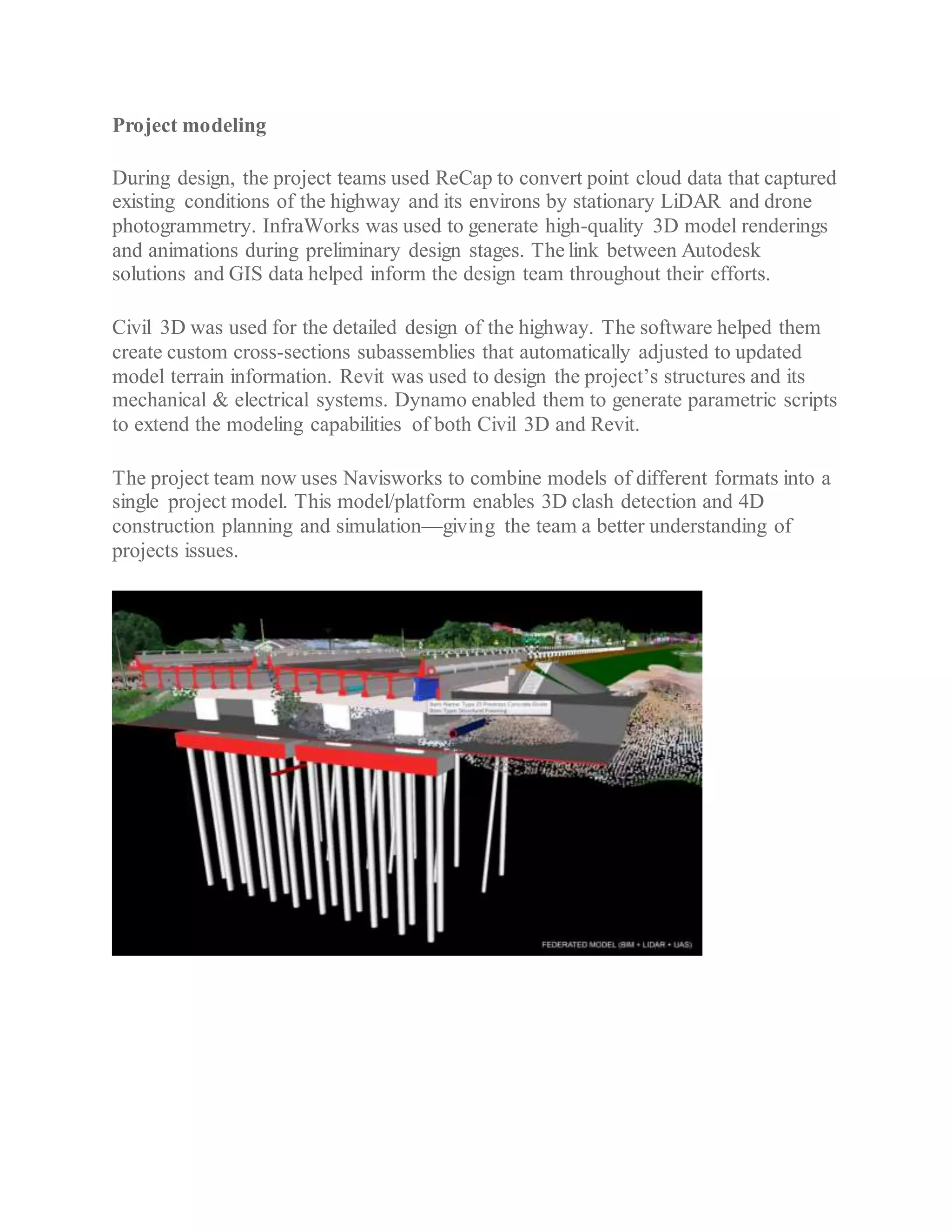 Project modeling
During design, the project teams used ReCap to convert point cloud data that captured
existing conditions of the highway and its environs by stationary LiDAR and drone
photogrammetry. InfraWorks was used to generate high-quality 3D model renderings
and animations during preliminary design stages. The link between Autodesk
solutions and GIS data helped inform the design team throughout their efforts.
Civil 3D was used for the detailed design of the highway. The software helped them
create custom cross-sections subassemblies that automatically adjusted to updated
model terrain information. Revit was used to design the project’s structures and its
mechanical & electrical systems. Dynamo enabled them to generate parametric scripts
to extend the modeling capabilities of both Civil 3D and Revit.
The project team now uses Navisworks to combine models of different formats into a
single project model. This model/platform enables 3D clash detection and 4D
construction planning and simulation—giving the team a better understanding of
projects issues.
 