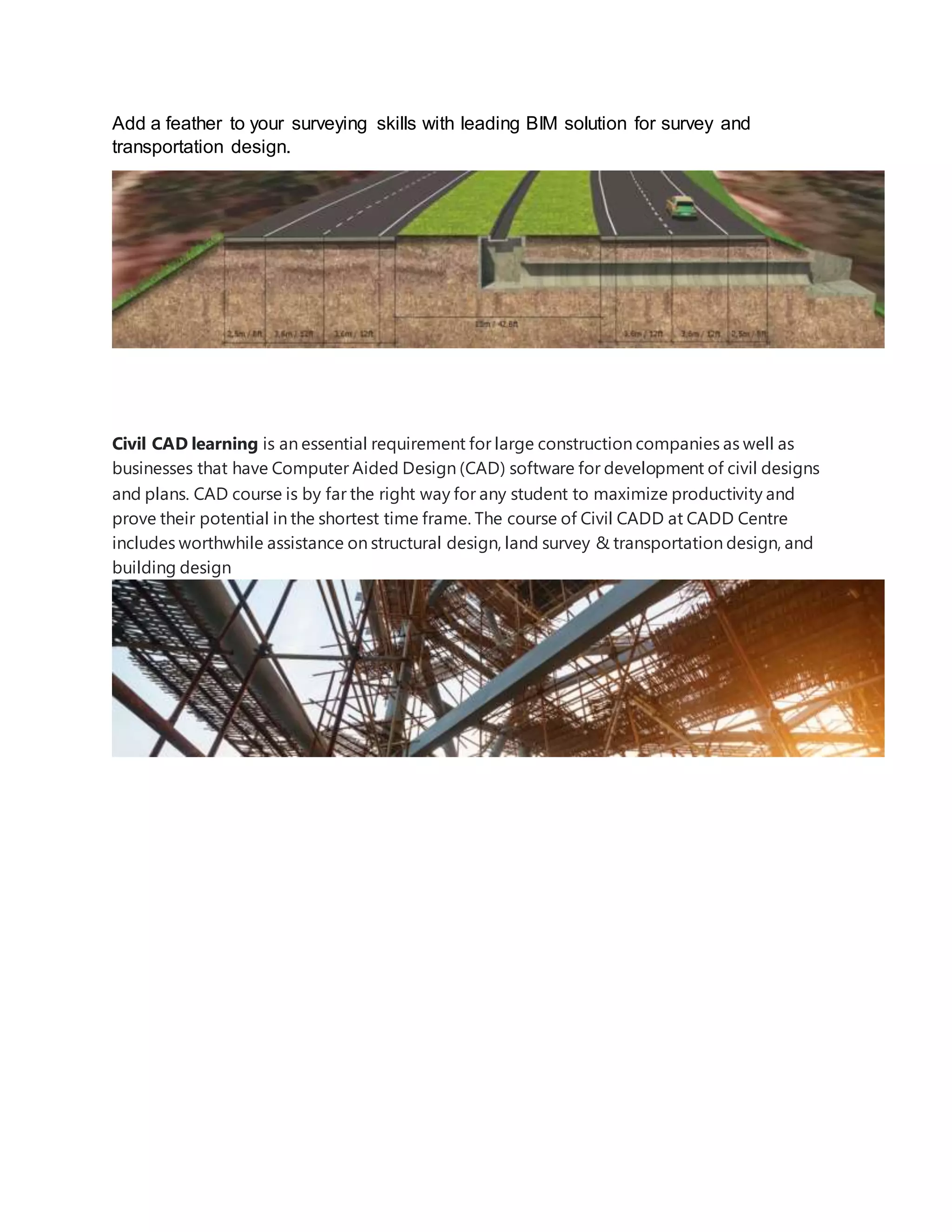 Add a feather to your surveying skills with leading BIM solution for survey and
transportation design.
Civil CAD learning is an essential requirement for large construction companies as well as
businesses that have Computer Aided Design (CAD) software for development of civil designs
and plans. CAD course is by far the right way for any student to maximize productivity and
prove their potential in the shortest time frame. The course of Civil CADD at CADD Centre
includes worthwhile assistance on structural design, land survey & transportation design, and
building design
 
