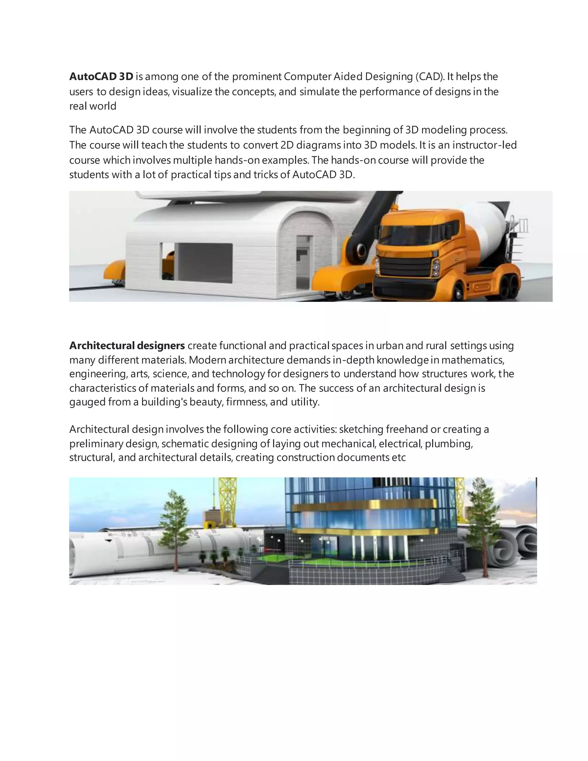 AutoCAD 3D is among one of the prominent Computer Aided Designing (CAD). It helps the
users to design ideas, visualize the concepts, and simulate the performance of designs in the
real world
The AutoCAD 3D course will involve the students from the beginning of 3D modeling process.
The course will teach the students to convert 2D diagrams into 3D models. It is an instructor-led
course which involves multiple hands-on examples. The hands-on course will provide the
students with a lot of practical tips and tricks of AutoCAD 3D.
Architectural designers create functional and practical spaces in urban and rural settings using
many different materials. Modern architecture demands in-depth knowledgein mathematics,
engineering, arts, science, and technology for designers to understand how structures work, the
characteristics of materials and forms, and so on. The success of an architectural design is
gauged from a building's beauty, firmness, and utility.
Architectural design involves the following core activities: sketching freehand or creating a
preliminary design, schematic designing of laying out mechanical, electrical, plumbing,
structural, and architectural details, creating construction documents etc
 
