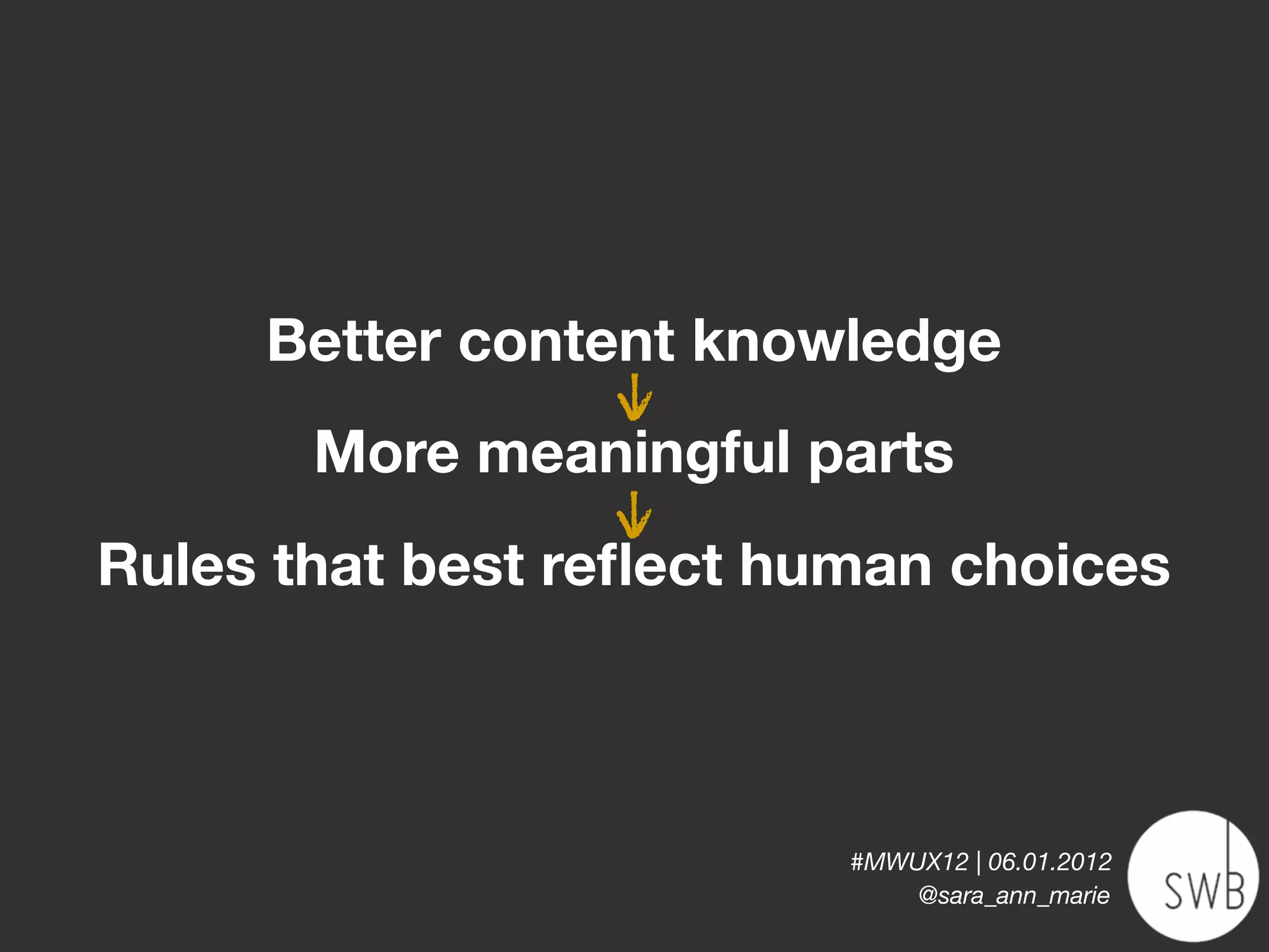 Better content knowledge
                   v
                   |
        More meaningful parts
                   v
                   |
Rules that best reﬂect human choices



                         #MWUX12 | 06.01.2012
                             @sara_ann_marie
 