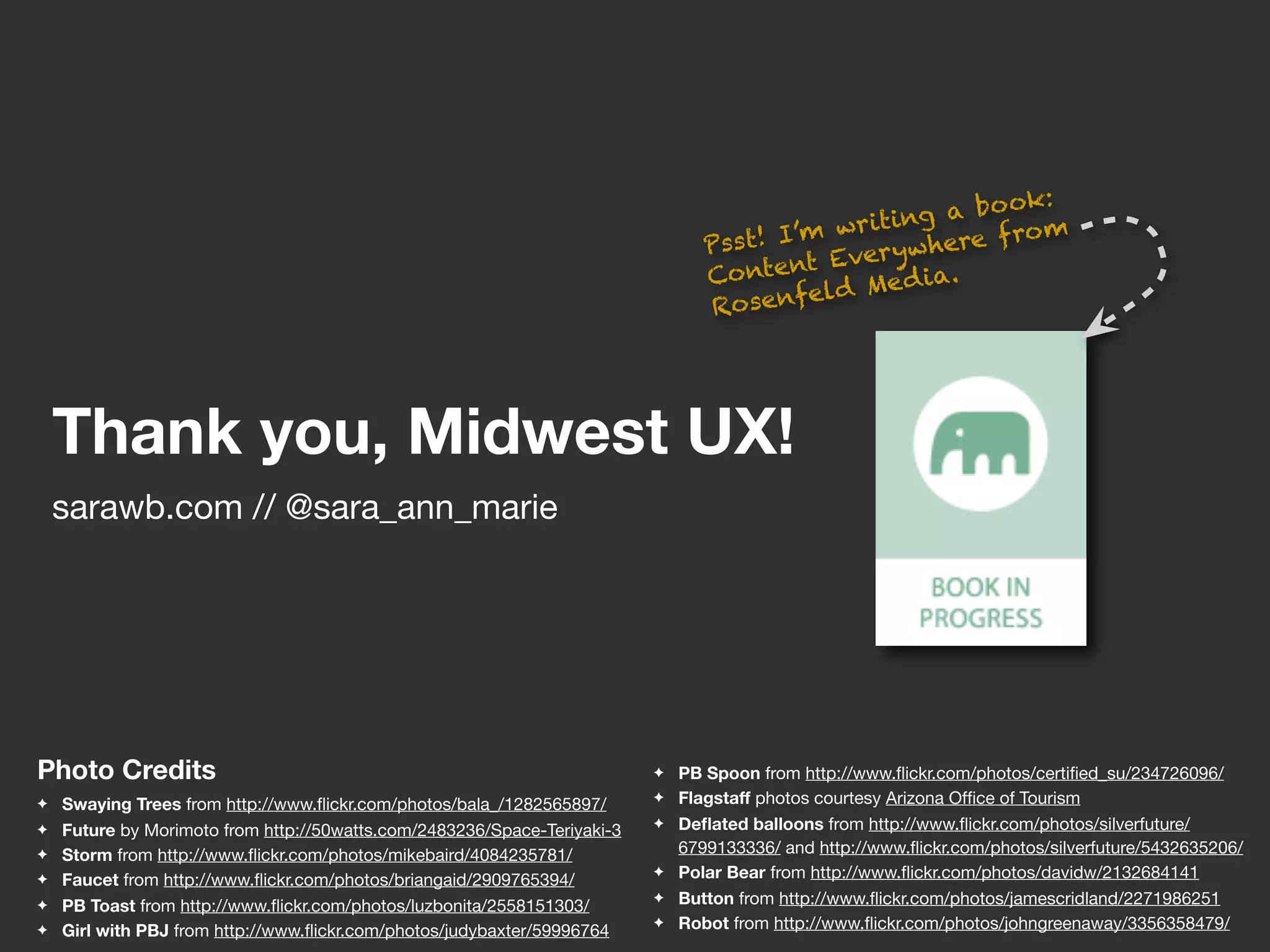 :
                                                                                                  ing  a bo ok
                                                                                  ss t! I ’m writ     ere f ro
                                                                                                               m
                                                                                 P                  wh
                                                                                           t Ever y
                                                                                 Conten        Me d ia.
                                                                                           eld
                                                                                 Rosenf




    Thank you, Midwest UX!
    sarawb.com // @sara_ann_marie




Photo Credits                                                             ✦   PB Spoon from http://www.ﬂickr.com/photos/certiﬁed_su/234726096/
✦   Swaying Trees from http://www.ﬂickr.com/photos/bala_/1282565897/      ✦   Flagstaff photos courtesy Arizona Ofﬁce of Tourism
✦   Future by Morimoto from http://50watts.com/2483236/Space-Teriyaki-3   ✦   Deﬂated balloons from http://www.ﬂickr.com/photos/silverfuture/
✦   Storm from http://www.ﬂickr.com/photos/mikebaird/4084235781/              6799133336/ and http://www.ﬂickr.com/photos/silverfuture/5432635206/
✦   Faucet from http://www.ﬂickr.com/photos/briangaid/2909765394/
                                                                          ✦   Polar Bear from http://www.ﬂickr.com/photos/davidw/2132684141
✦   PB Toast from http://www.ﬂickr.com/photos/luzbonita/2558151303/
                                                                          ✦   Button from http://www.ﬂickr.com/photos/jamescridland/2271986251
✦   Girl with PBJ from http://www.ﬂickr.com/photos/judybaxter/59996764
                                                                          ✦   Robot from http://www.ﬂickr.com/photos/johngreenaway/3356358479/
 
