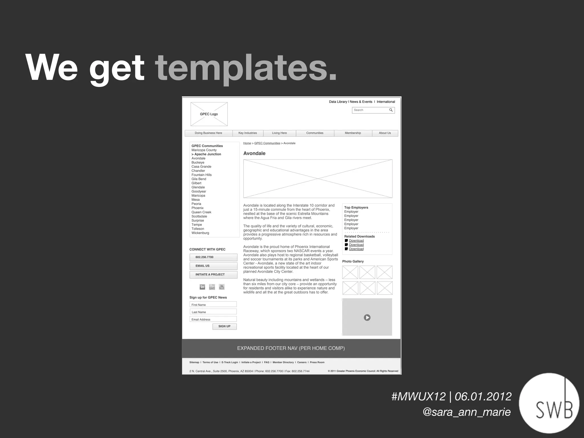 We get templates.
                                                                                                                      Data Library | News & Events | International

                                                                                                                                            Search
                GPEC Logo




            Doing Business Here               Key Industries             Living Here                Communities                     Membership                   About Us


                                                  Home > GPEC Communities > Avondale
         GPEC Communities
         Maricopa County
         > Apache Junction                        Avondale
         Avondale
         Buckeye
         Casa Grande
         Chandler
         Fountain Hills
         Gila Bend
         Gilbert
         Glendale
         Goodyear
         Maricopa
         Mesa
         Peoria                                   Avondale is located along the Interstate 10 corridor and
         Phoenix                                                                                                                   Top Employers
                                                  just a 15-minute commute from the heart of Phoenix,
         Queen Creek                                                                                                               Employer
                                                  nestled at the base of the scenic Estrella Mountains
         Scottsdale                                                                                                                Employer
                                                  where the Agua Fria and Gila rivers meet.
         Surprise                                                                                                                  Employer
         Tempe                                                                                                                     Employer
                                                  The quality of life and the variety of cultural, economic,
         Tolleson                                                                                                                  Employer
                                                  geographic and educational advantages in the area
         Wickenburg                               provides a progressive atmosphere rich in resources and
                                                                                                                                   Related Downloads
                                                  opportunity.
                                                                                                                                      Download
                                                                                                                                      Download
                                                  Avondale is the proud home of Phoenix International
        CONNECT WITH GPEC                                                                                                             Download
                                                  Raceway, which sponsors two NASCAR events a year.
                                                  Avondale also plays host to regional basketball, volleyball
            602.256.7700
                                                  and soccer tournaments at its parks and American Sports
                                                                                                                                  Photo Gallery
                                                  Center - Avondale, a new state of the art indoor
            EMAIL US
                                                  recreational sports facility located at the heart of our
                                                  planned Avondale City Center.
            INITIATE A PROJECT
                                                  Natural beauty including mountains and wetlands – less
                                                  than six miles from our city core – provide an opportunity
                                                  for residents and visitors alike to experience nature and
                                                  wildlife and all the at the great outdoors has to offer.
        Sign up for GPEC News

         First Name

         Last Name

         Email Address

                              SIGN UP




                                             EXPANDED FOOTER NAV (PER HOME COMP)

        Sitemap | Terms of Use | E-Track Login | Initiate a Project | FAQ | Member Directory | Careers | Press Room


        2 N. Central Ave., Suite 2500, Phoenix, AZ 85004 | Phone: 602.256.7700 | Fax: 602.256.7744                    © 2011 Greater Phoenix Economic Council. All Rights Reserved




                                              GPEC - Avondale 4.1



                                                                                                                                                                            #MWUX12 | 06.01.2012
                                                                                                                                                                                @sara_ann_marie
 