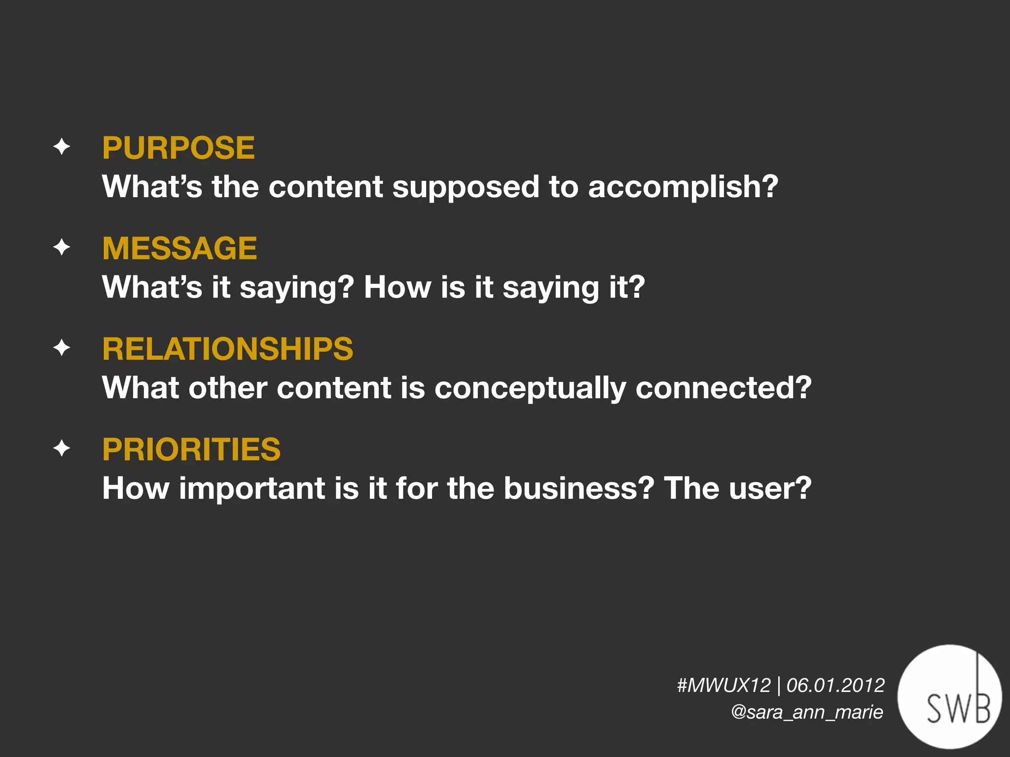 ✦   PURPOSE
    What’s the content supposed to accomplish?
✦   MESSAGE
    What’s it saying? How is it saying it?
✦   RELATIONSHIPS
    What other content is conceptually connected?
✦   PRIORITIES
    How important is it for the business? The user?




                                             #MWUX12 | 06.01.2012
                                                 @sara_ann_marie
 