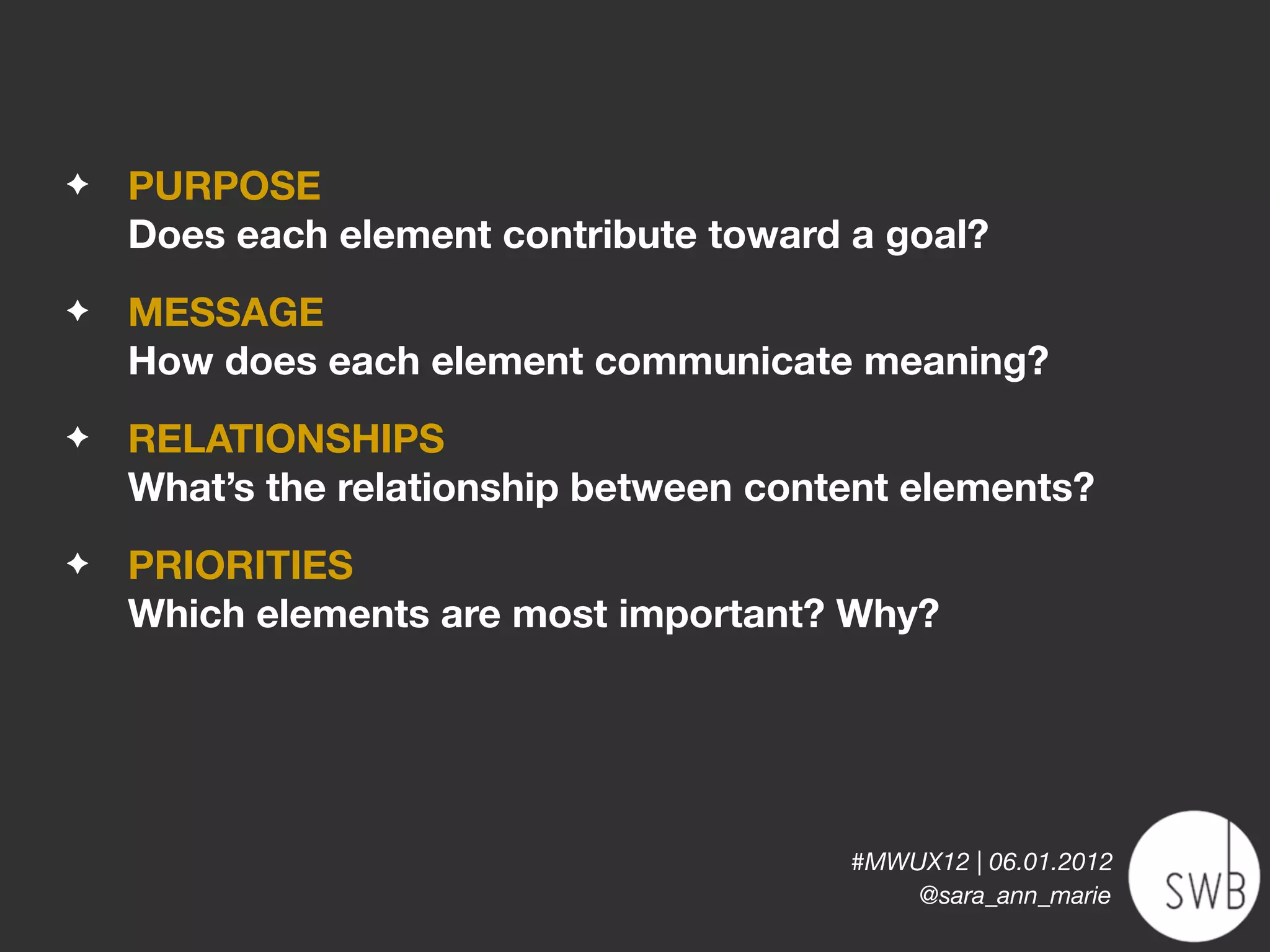 ✦   PURPOSE
    Does each element contribute toward a goal?
✦   MESSAGE
    How does each element communicate meaning?
✦   RELATIONSHIPS
    What’s the relationship between content elements?
✦   PRIORITIES
    Which elements are most important? Why?




                                        #MWUX12 | 06.01.2012
                                            @sara_ann_marie
 