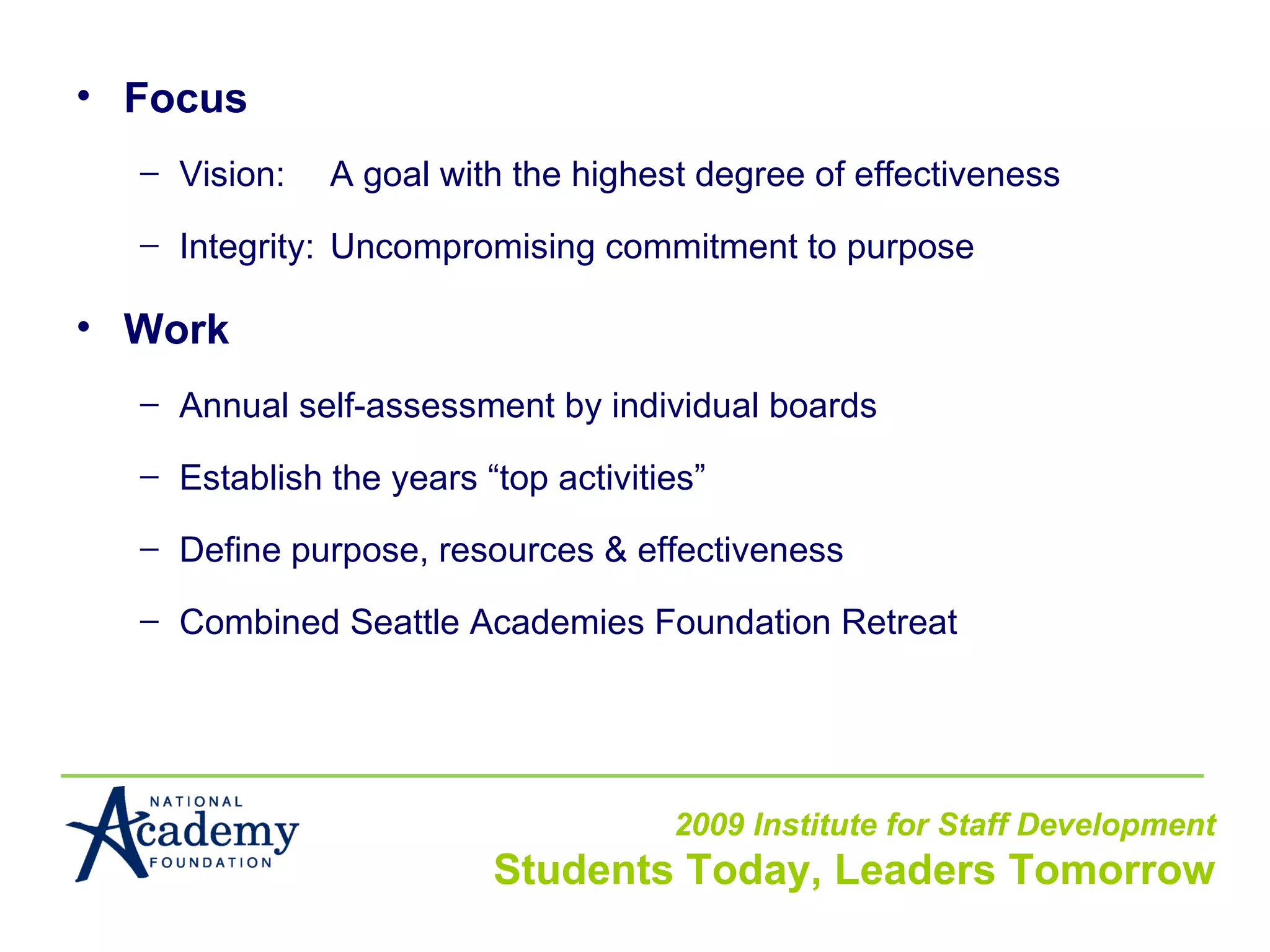 Focus Vision: A goal with the highest degree of effectiveness Integrity: Uncompromising commitment to purpose Work Annual self-assessment by individual boards Establish the years “top activities” Define purpose, resources & effectiveness Combined Seattle Academies Foundation Retreat 
