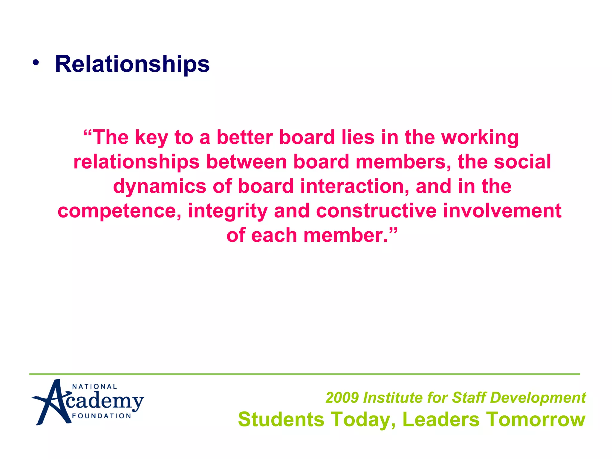 Relationships “ The key to a better board lies in the working relationships between board members, the social dynamics of board interaction, and in the competence, integrity and constructive involvement  of each member.” 