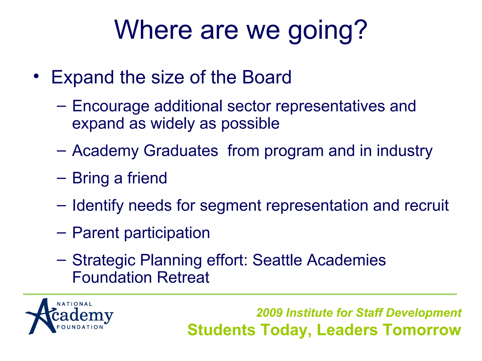 Where are we going? Expand the size of the Board Encourage additional sector representatives and expand as widely as possible Academy Graduates  from program and in industry Bring a friend Identify needs for segment representation and recruit Parent participation  Strategic Planning effort: Seattle Academies Foundation Retreat 