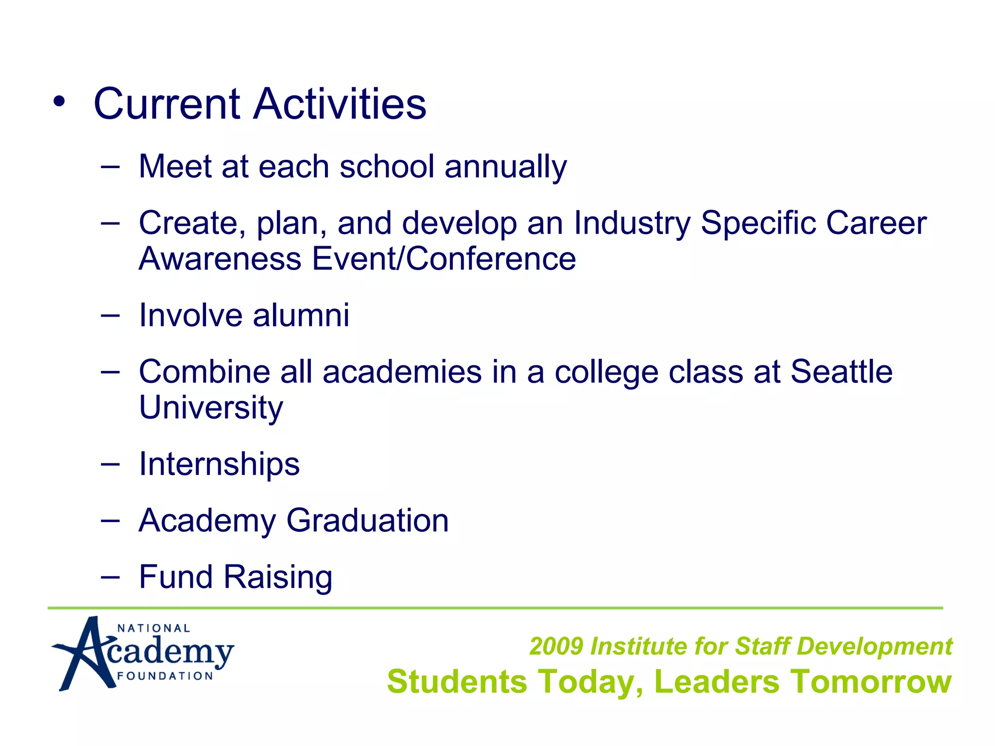 Current Activities Meet at each school annually Create, plan, and develop an Industry Specific Career Awareness Event/Conference Involve alumni Combine all academies in a college class at Seattle University Internships Academy Graduation Fund Raising 