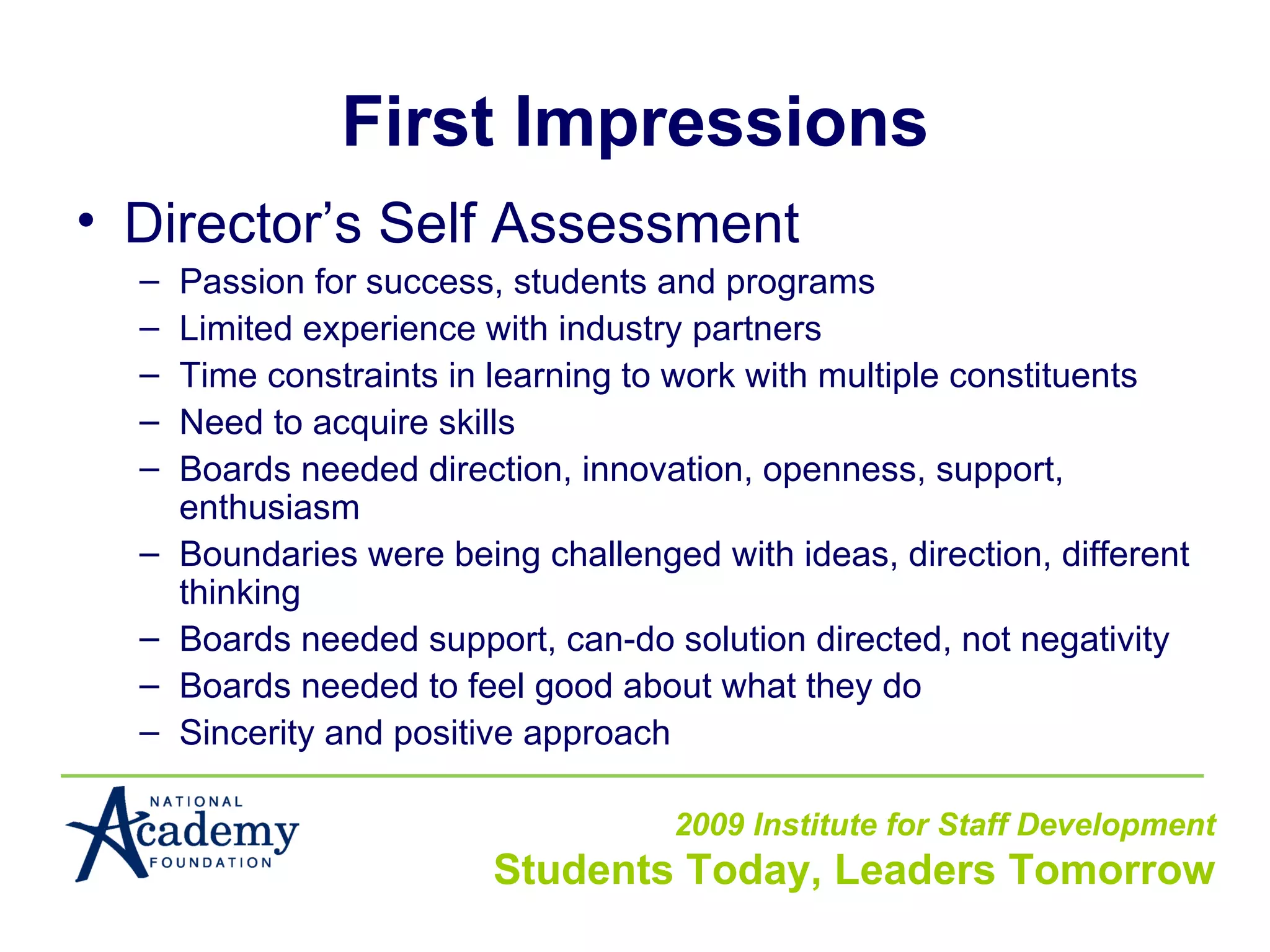 First Impressions Director’s Self Assessment Passion for success, students and programs Limited experience with industry partners Time constraints in learning to work with multiple constituents Need to acquire skills Boards needed direction, innovation, openness, support, enthusiasm Boundaries were being challenged with ideas, direction, different thinking Boards needed support, can-do solution directed, not negativity Boards needed to feel good about what they do Sincerity and positive approach 