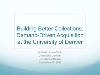 Building Better Collections: Demand-Driven Acquisition at the University of Denver Michael Levine-Clark Collections Librarian University of Denver September 26, 2011 
