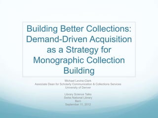 Building Better Collections:
Demand-Driven Acquisition
     as a Strategy for
 Monographic Collection
          Building
                        Michael Levine-Clark
  Associate Dean for Scholarly Communication & Collections Services
                        University of Denver

                       Library Science Talks
                       Swiss National Library
                                Bern
                        September 11, 2012
 