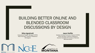 BUILDING BETTER ONLINE AND
BLENDED CLASSROOM
DISCUSSIONS BY DESIGN
Jason Neiffer
Assistant Director/Curriculum Director @ MTDA
NCCE Tech-Savvy Teacher-in-Residence
Doctoral Candidate @ University of Montana
@techsavvyteach
Mike Agostinelli
Instructional Program Manager @ MTDA
NCCE Tech-Savvy Teacher-in-Residence
@mikegusto
 
