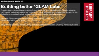1
@BL_Labs @mahendra_mahey @dhil_sfu @SFU @britishlibrary @BL_DigiSchol labs@bl.uk
http://www.bl.uk/projects/british-library-labs
Funded by the Andrew W. Mellon Foundation and the British Library
Running since March 2013
Building better ‘GLAM Labs'
Experiences and lessons learned from the British Library and around the world with Galleries, Libraries ,
Archives and Museums engaging with researchers, artists, educators and entrepreneurs who want to use
digitised and born digital cultural heritage collections and data for innovative projects.
Mahendra Mahey, Manager of British Library, British Library, London, UK.
Monday 22 February 2019, 1030 – 1200 (Keynote)
Talk given in Room 7200, Bennett Library, Burnaby Campus, Simon Fraser University, Vancouver, Canada
 
