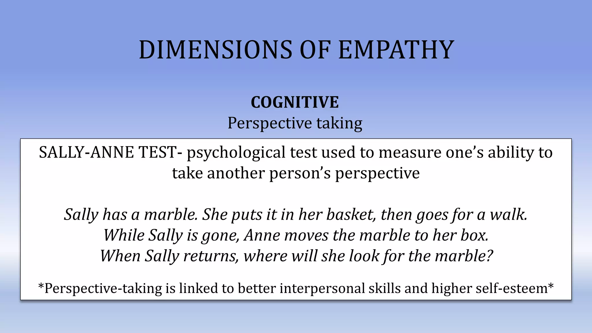 DIMENSIONS OF EMPATHY
COGNITIVE
Perspective taking
SALLY-ANNE TEST- psychological test used to measure one’s ability to
take another person’s perspective
Sally has a marble. She puts it in her basket, then goes for a walk.
While Sally is gone, Anne moves the marble to her box.
When Sally returns, where will she look for the marble?
*Perspective-taking is linked to better interpersonal skills and higher self-esteem*
 