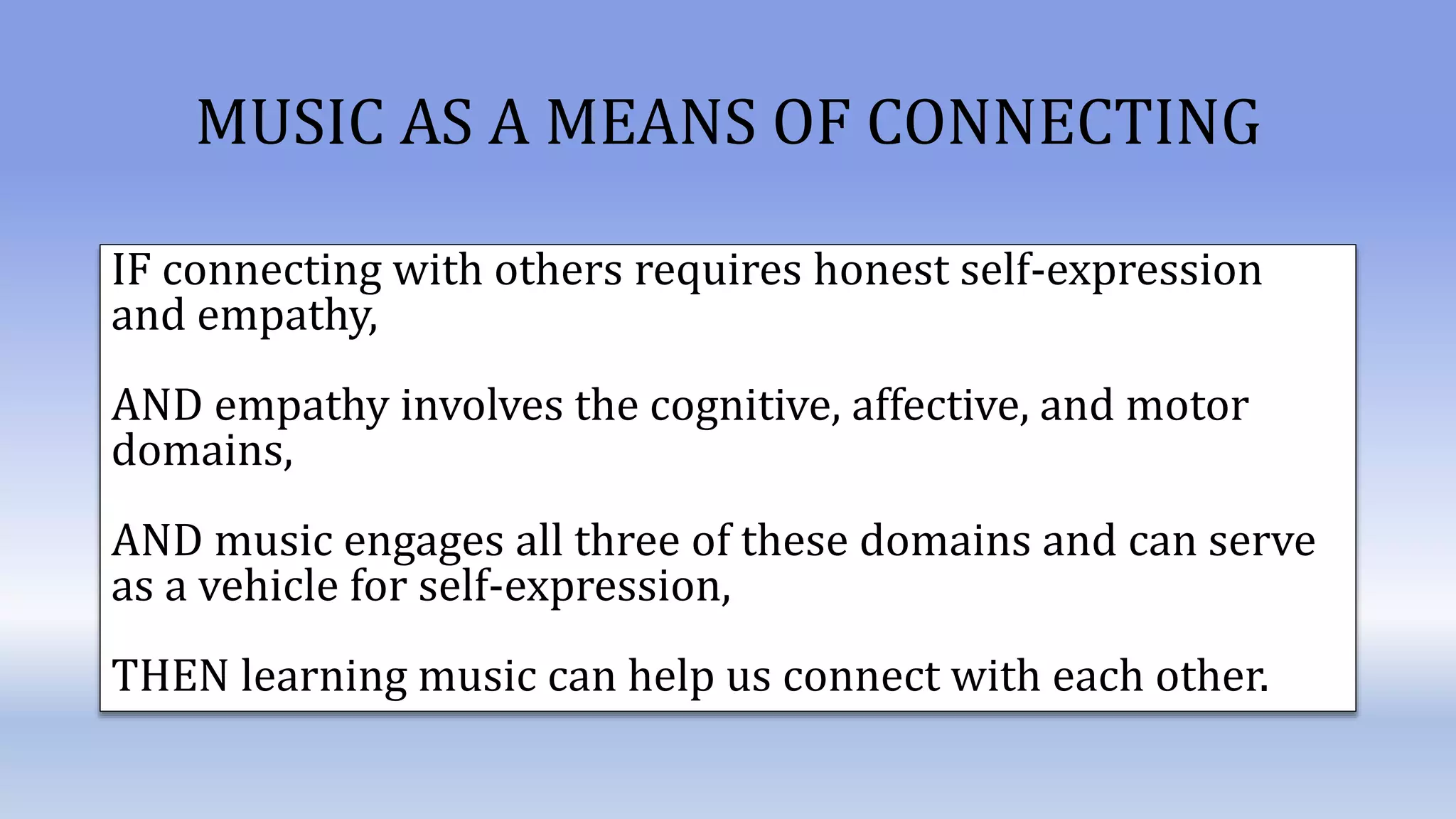 MUSIC AS A MEANS OF CONNECTING
IF connecting with others requires honest self-expression
and empathy,
AND empathy involves the cognitive, affective, and motor
domains,
AND music engages all three of these domains and can serve
as a vehicle for self-expression,
THEN learning music can help us connect with each other.
 