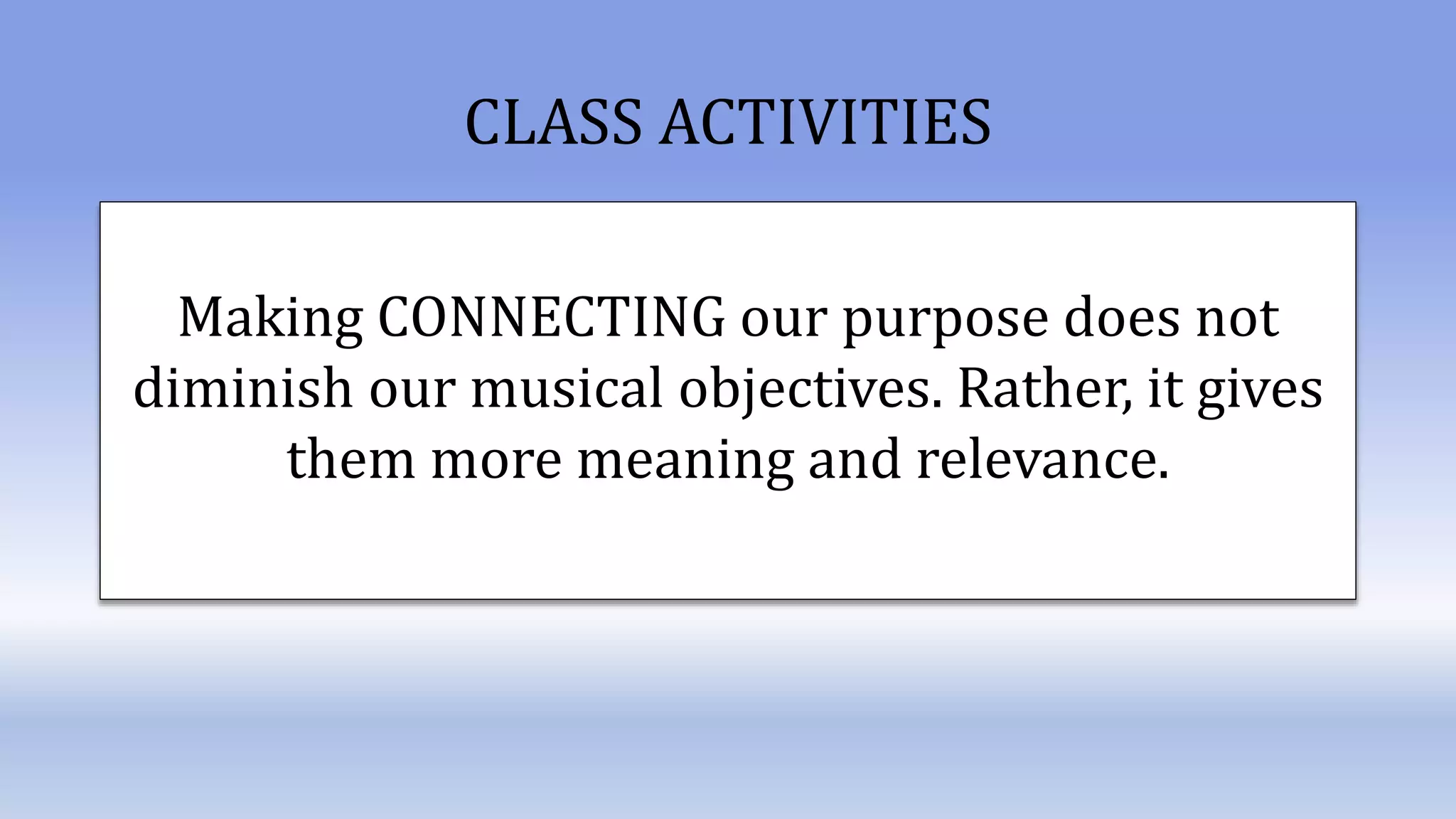 Making CONNECTING our purpose does not
diminish our musical objectives. Rather, it gives
them more meaning and relevance.
CLASS ACTIVITIES
 