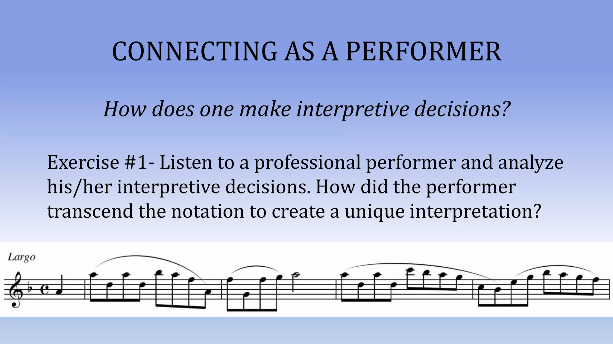 CONNECTING AS A PERFORMER
How does one make interpretive decisions?
Exercise #1- Listen to a professional performer and analyze
his/her interpretive decisions. How did the performer
transcend the notation to create a unique interpretation?
 