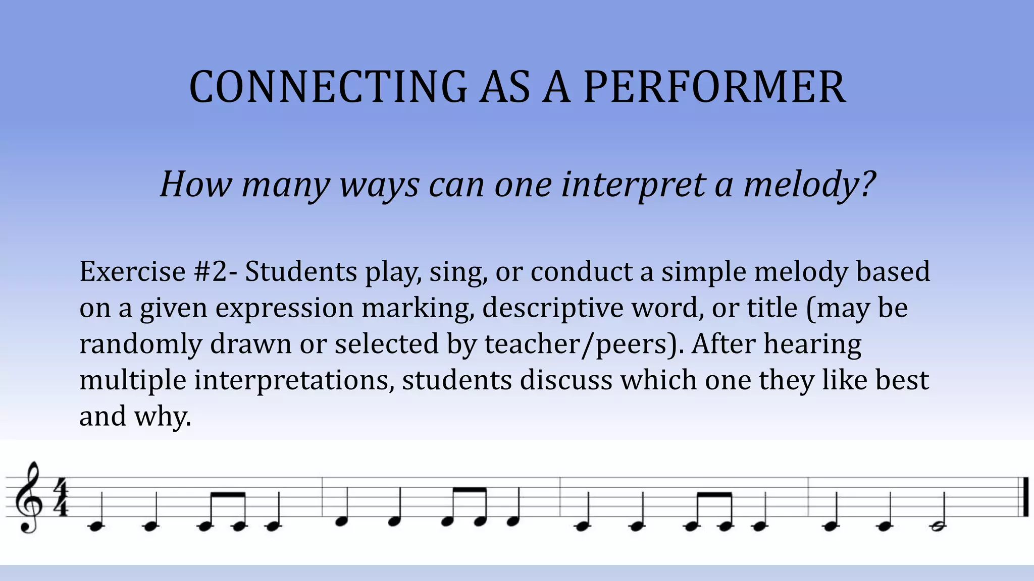 CONNECTING AS A PERFORMER
How many ways can one interpret a melody?
Exercise #2- Students play, sing, or conduct a simple melody based
on a given expression marking, descriptive word, or title (may be
randomly drawn or selected by teacher/peers). After hearing
multiple interpretations, students discuss which one they like best
and why.
 