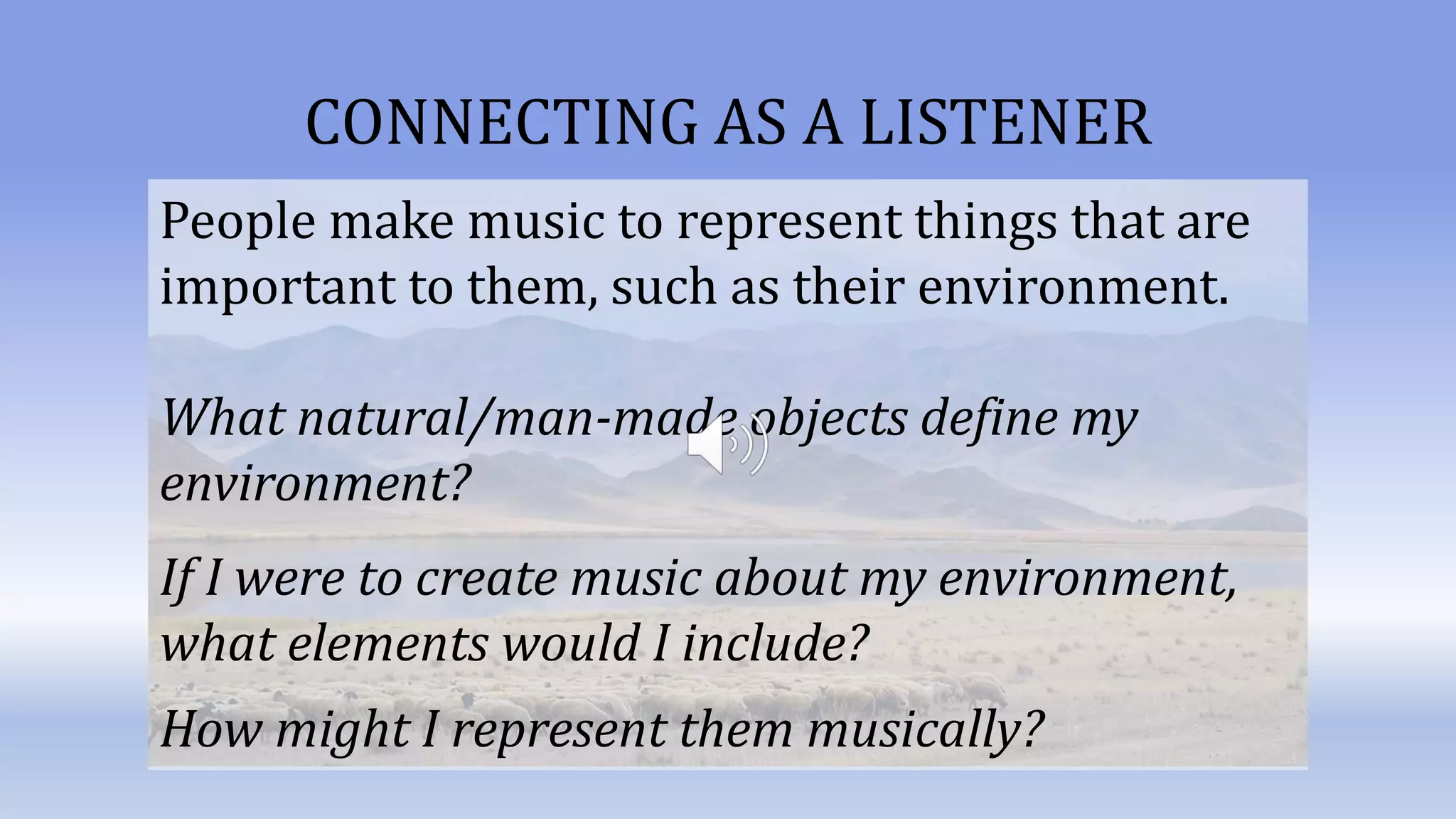 CONNECTING AS A LISTENER
People make music to represent things that are
important to them, such as their environment.
What natural/man-made objects define my
environment?
If I were to create music about my environment,
what elements would I include?
How might I represent them musically?
 
