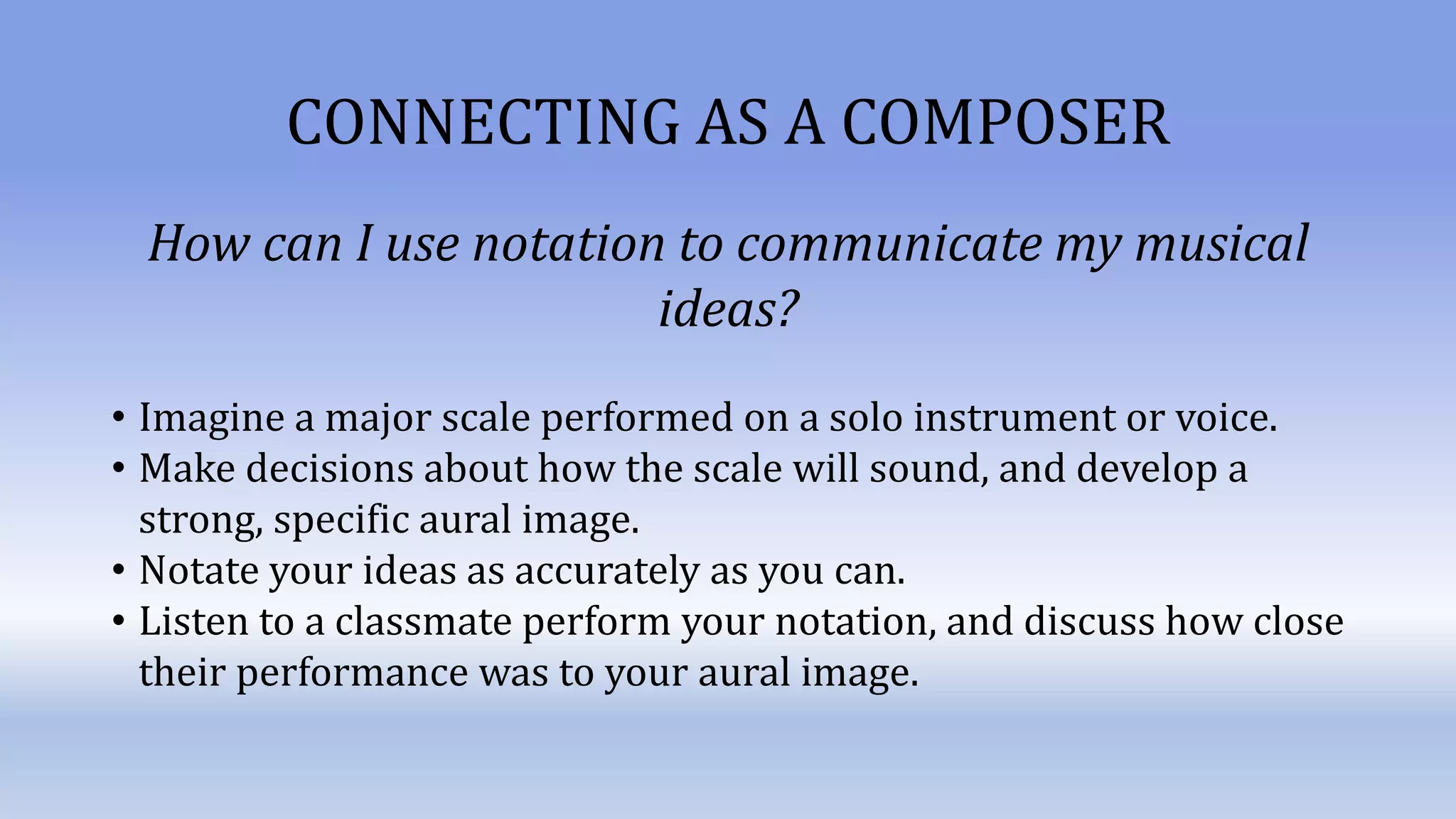 CONNECTING AS A COMPOSER
How can I use notation to communicate my musical
ideas?
• Imagine a major scale performed on a solo instrument or voice.
• Make decisions about how the scale will sound, and develop a
strong, specific aural image.
• Notate your ideas as accurately as you can.
• Listen to a classmate perform your notation, and discuss how close
their performance was to your aural image.
 