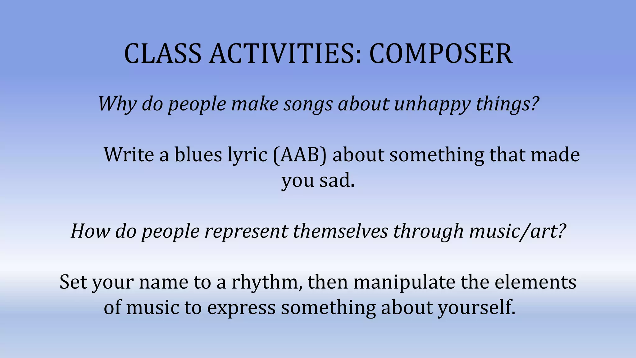CLASS ACTIVITIES: COMPOSER
Why do people make songs about unhappy things?
Write a blues lyric (AAB) about something that made
you sad.
How do people represent themselves through music/art?
Set your name to a rhythm, then manipulate the elements
of music to express something about yourself.
 