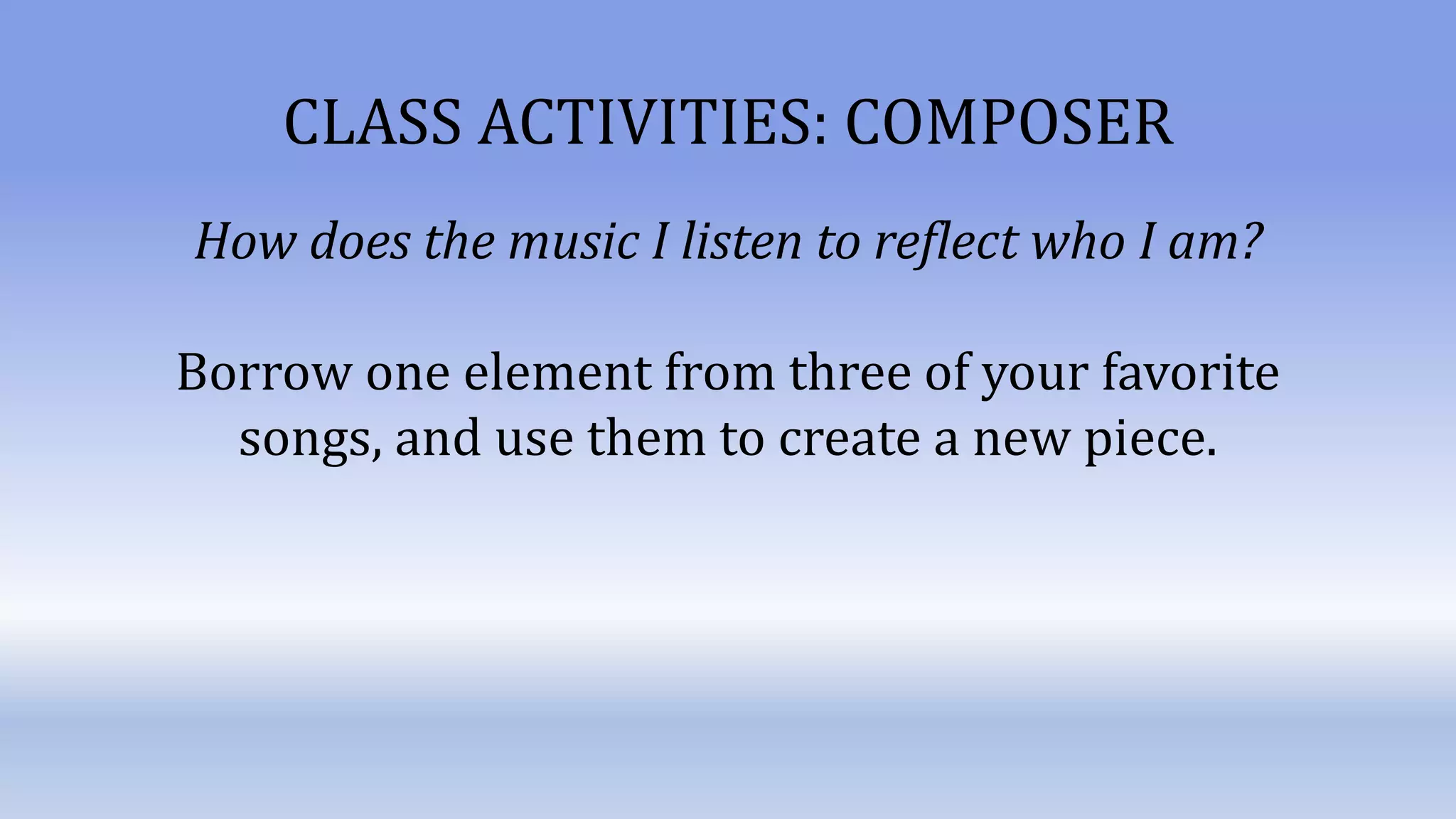 CLASS ACTIVITIES: COMPOSER
How does the music I listen to reflect who I am?
Borrow one element from three of your favorite
songs, and use them to create a new piece.
 