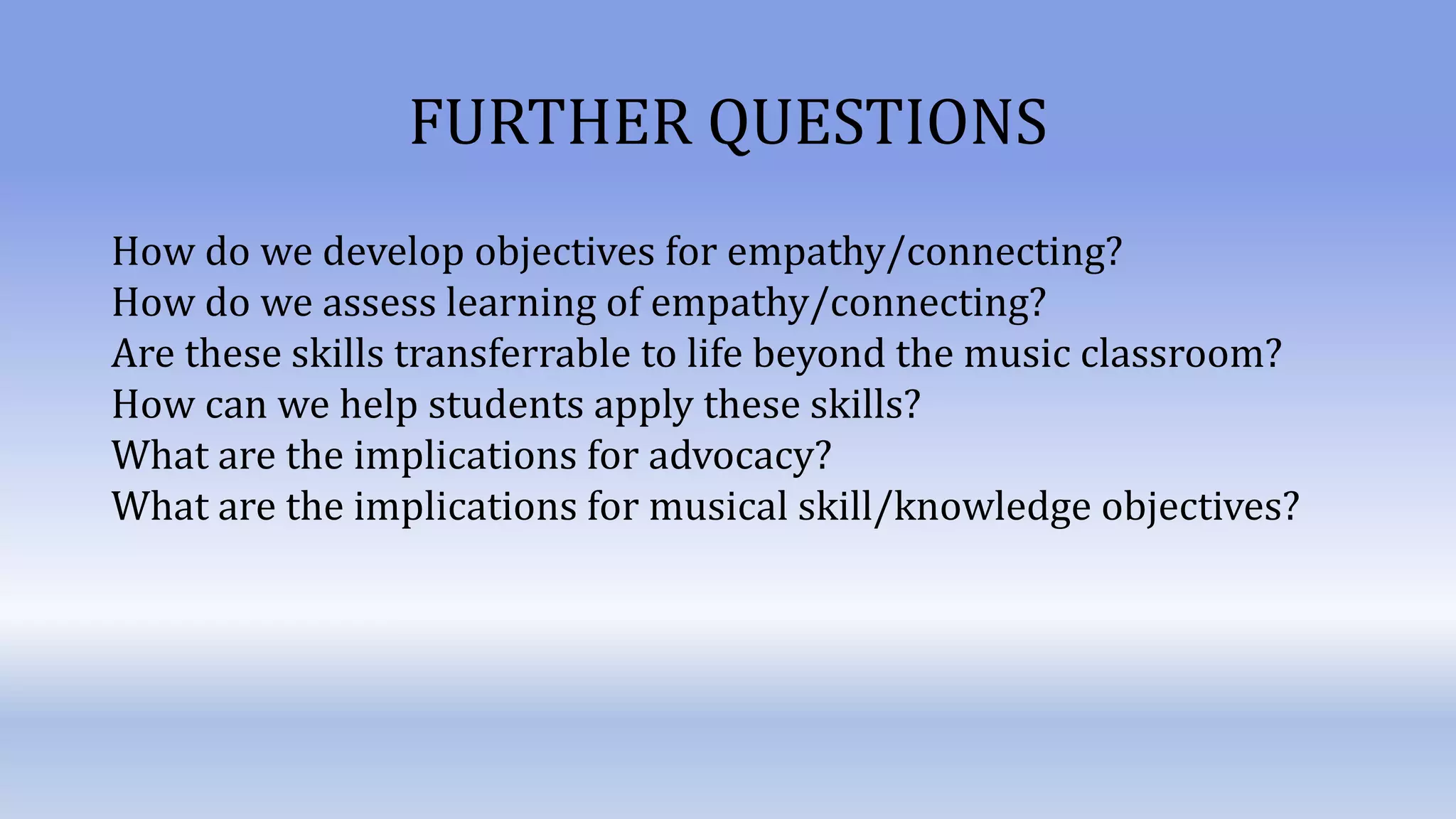 FURTHER QUESTIONS
How do we develop objectives for empathy/connecting?
How do we assess learning of empathy/connecting?
Are these skills transferrable to life beyond the music classroom?
How can we help students apply these skills?
What are the implications for advocacy?
What are the implications for musical skill/knowledge objectives?
 