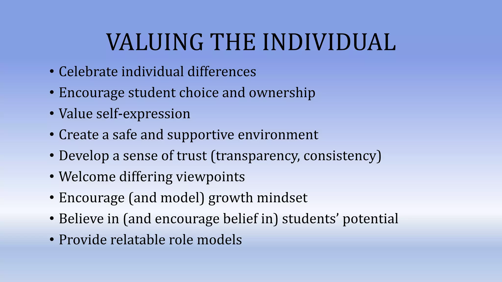 VALUING THE INDIVIDUAL
• Celebrate individual differences
• Encourage student choice and ownership
• Value self-expression
• Create a safe and supportive environment
• Develop a sense of trust (transparency, consistency)
• Welcome differing viewpoints
• Encourage (and model) growth mindset
• Believe in (and encourage belief in) students’ potential
• Provide relatable role models
 