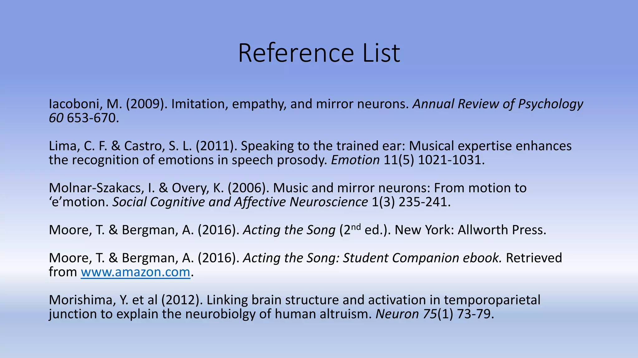 Reference List
Iacoboni, M. (2009). Imitation, empathy, and mirror neurons. Annual Review of Psychology
60 653-670.
Lima, C. F. & Castro, S. L. (2011). Speaking to the trained ear: Musical expertise enhances
the recognition of emotions in speech prosody. Emotion 11(5) 1021-1031.
Molnar-Szakacs, I. & Overy, K. (2006). Music and mirror neurons: From motion to
‘e’motion. Social Cognitive and Affective Neuroscience 1(3) 235-241.
Moore, T. & Bergman, A. (2016). Acting the Song (2nd ed.). New York: Allworth Press.
Moore, T. & Bergman, A. (2016). Acting the Song: Student Companion ebook. Retrieved
from www.amazon.com.
Morishima, Y. et al (2012). Linking brain structure and activation in temporoparietal
junction to explain the neurobiolgy of human altruism. Neuron 75(1) 73-79.
 