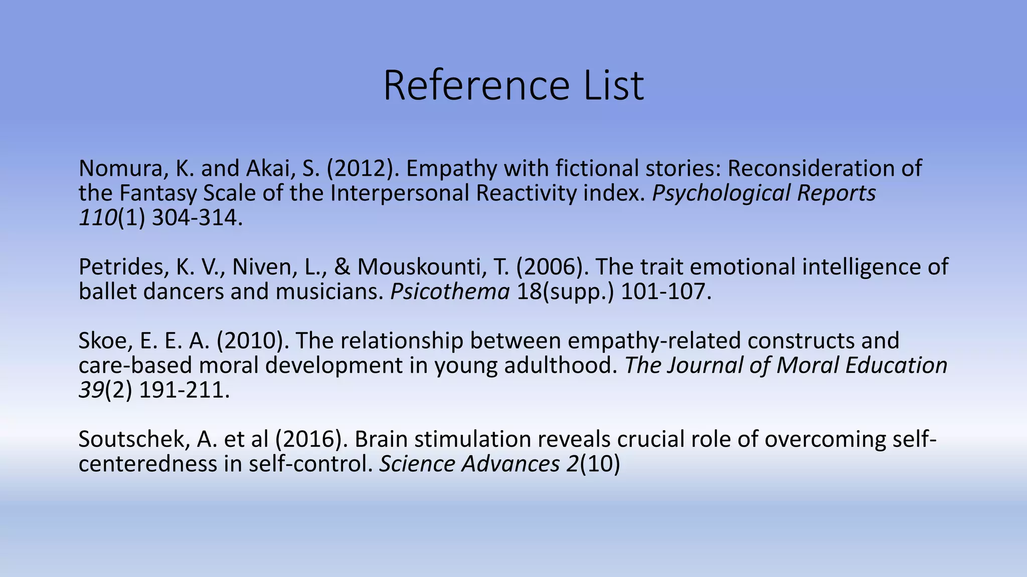 Reference List
Nomura, K. and Akai, S. (2012). Empathy with fictional stories: Reconsideration of
the Fantasy Scale of the Interpersonal Reactivity index. Psychological Reports
110(1) 304-314.
Petrides, K. V., Niven, L., & Mouskounti, T. (2006). The trait emotional intelligence of
ballet dancers and musicians. Psicothema 18(supp.) 101-107.
Skoe, E. E. A. (2010). The relationship between empathy-related constructs and
care-based moral development in young adulthood. The Journal of Moral Education
39(2) 191-211.
Soutschek, A. et al (2016). Brain stimulation reveals crucial role of overcoming self-
centeredness in self-control. Science Advances 2(10)
 