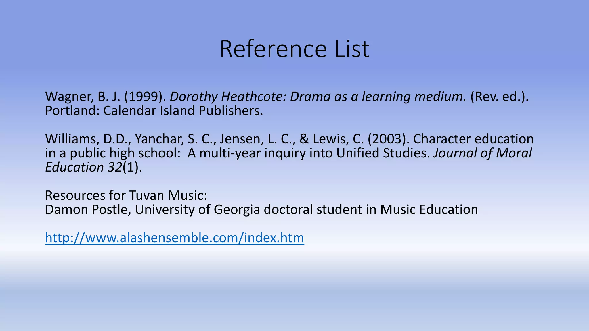 Reference List
Wagner, B. J. (1999). Dorothy Heathcote: Drama as a learning medium. (Rev. ed.).
Portland: Calendar Island Publishers.
Williams, D.D., Yanchar, S. C., Jensen, L. C., & Lewis, C. (2003). Character education
in a public high school: A multi-year inquiry into Unified Studies. Journal of Moral
Education 32(1).
Resources for Tuvan Music:
Damon Postle, University of Georgia doctoral student in Music Education
http://www.alashensemble.com/index.htm
 