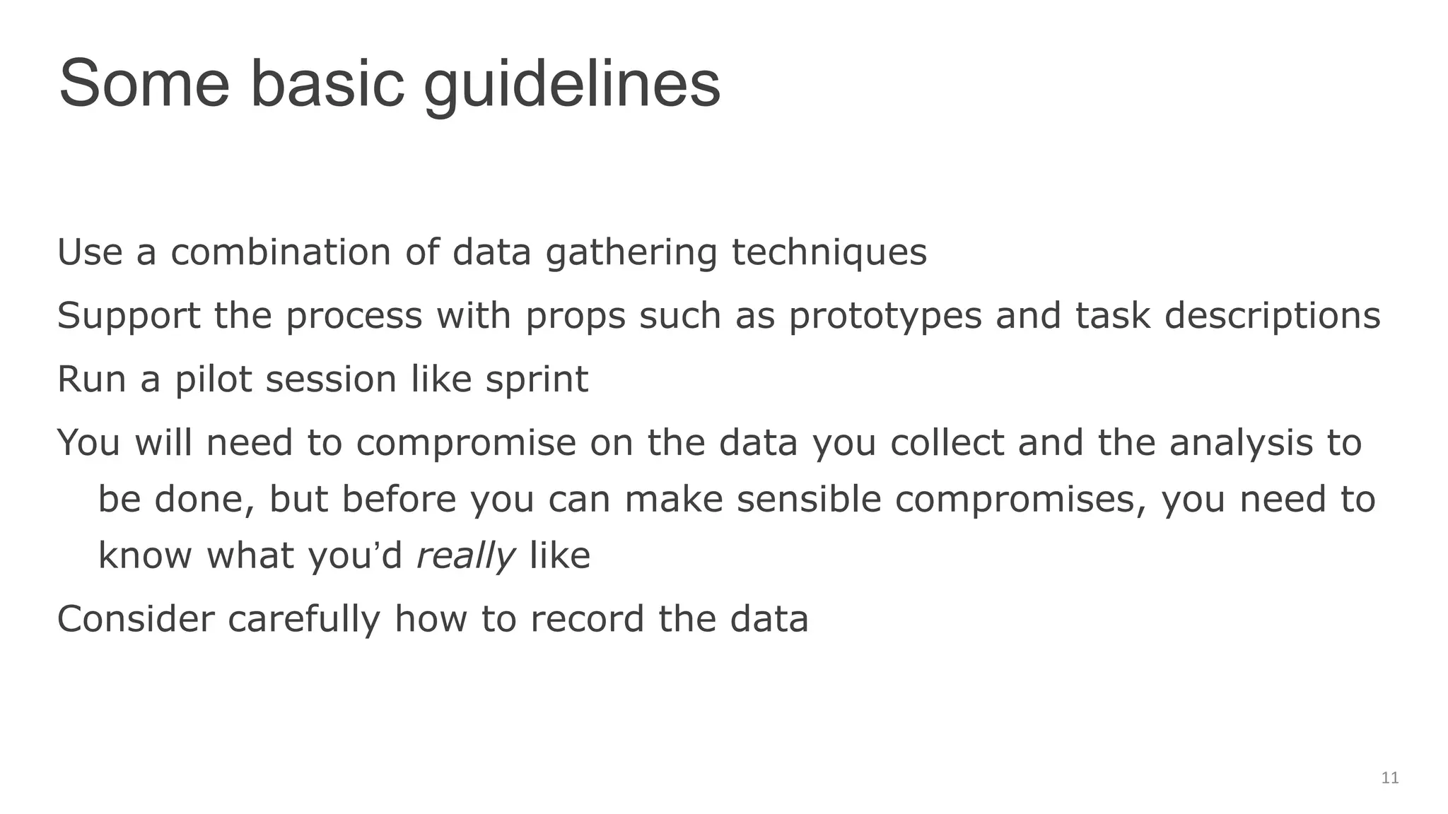 Use a combination of data gathering techniques
Support the process with props such as prototypes and task descriptions
Run a pilot session like sprint
You will need to compromise on the data you collect and the analysis to
be done, but before you can make sensible compromises, you need to
know what you’d really like
Consider carefully how to record the data
Some basic guidelines
11
 