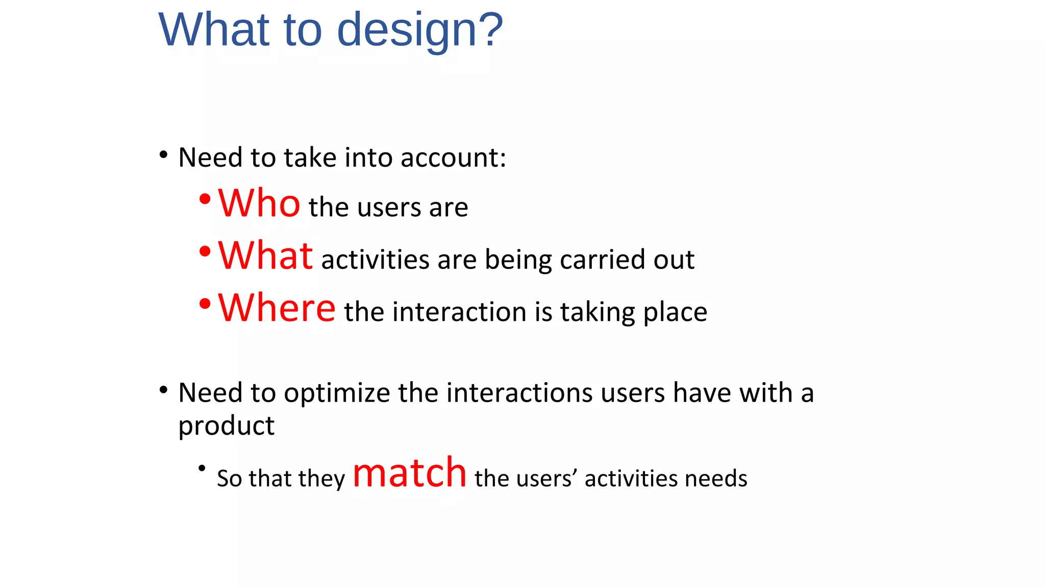 What to design?
• Need to take into account:
•Who the users are
•What activities are being carried out
•Where the interaction is taking place
• Need to optimize the interactions users have with a
product
• So that they matchthe users’ activities needs
2
 