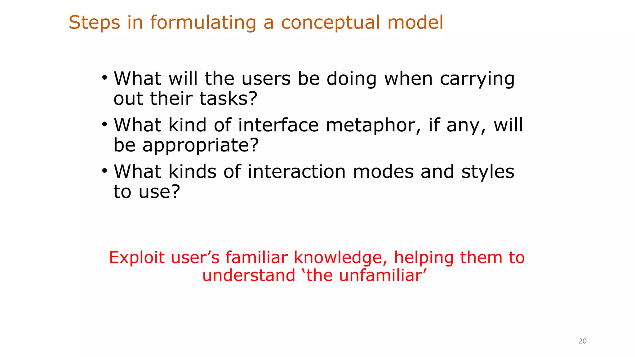 Steps in formulating a conceptual model
• What will the users be doing when carrying
out their tasks?
• What kind of interface metaphor, if any, will
be appropriate?
• What kinds of interaction modes and styles
to use?
20
Exploit user’s familiar knowledge, helping them to
understand ‘the unfamiliar’
 