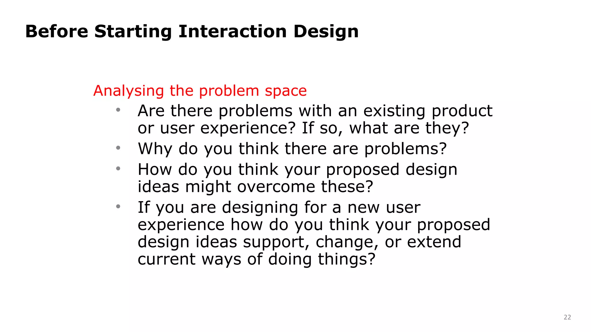 Analysing the problem space
• Are there problems with an existing product
or user experience? If so, what are they?
• Why do you think there are problems?
• How do you think your proposed design
ideas might overcome these?
• If you are designing for a new user
experience how do you think your proposed
design ideas support, change, or extend
current ways of doing things?
Before Starting Interaction Design
22
 