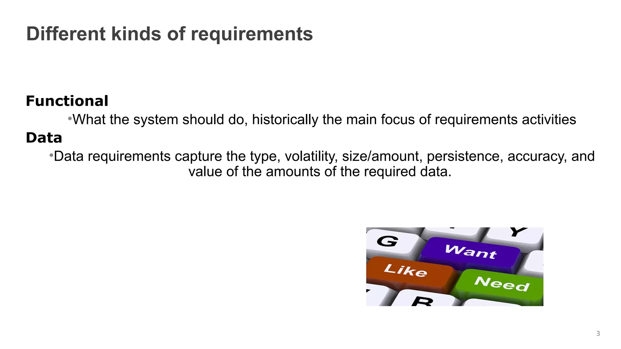 Functional
•What the system should do, historically the main focus of requirements activities
Data
•Data requirements capture the type, volatility, size/amount, persistence, accuracy, and
value of the amounts of the required data.
Different kinds of requirements
3
 