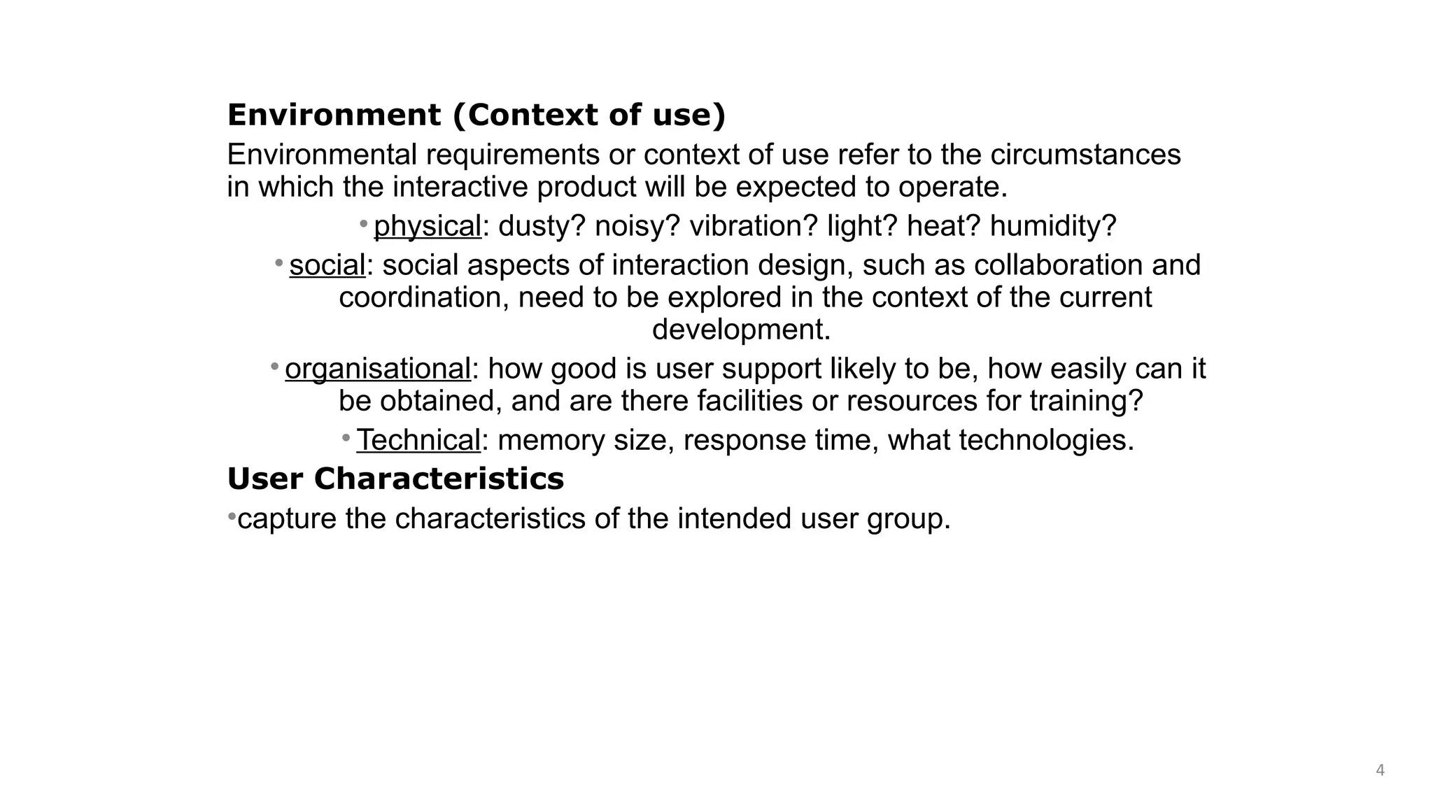 Environment (Context of use)
Environmental requirements or context of use refer to the circumstances
in which the interactive product will be expected to operate.
• physical: dusty? noisy? vibration? light? heat? humidity?
• social: social aspects of interaction design, such as collaboration and
coordination, need to be explored in the context of the current
development.
• organisational: how good is user support likely to be, how easily can it
be obtained, and are there facilities or resources for training?
• Technical: memory size, response time, what technologies.
User Characteristics
•capture the characteristics of the intended user group.
4
 