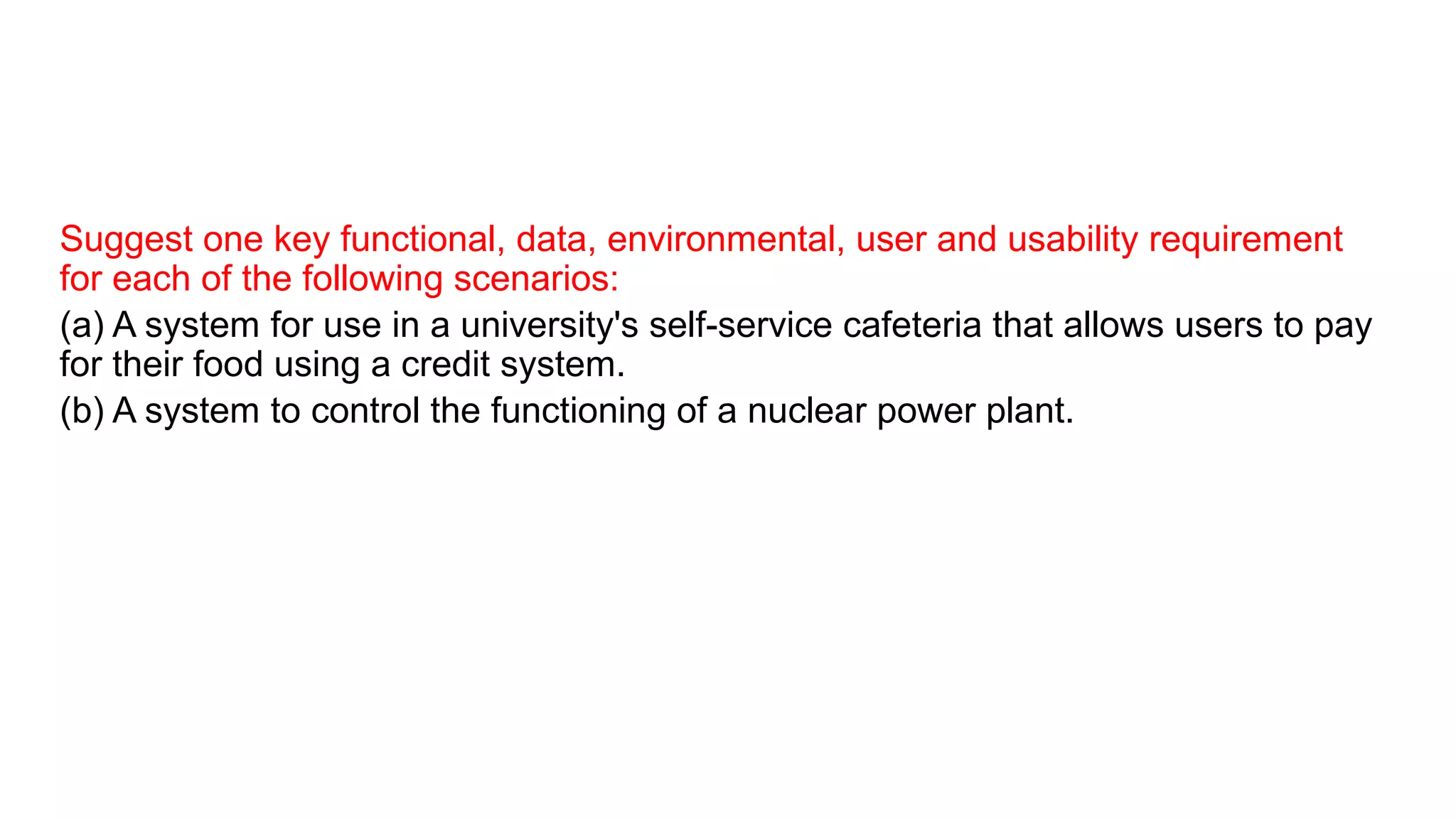 Suggest one key functional, data, environmental, user and usability requirement
for each of the following scenarios:
(a) A system for use in a university's self-service cafeteria that allows users to pay
for their food using a credit system.
(b) A system to control the functioning of a nuclear power plant.
 