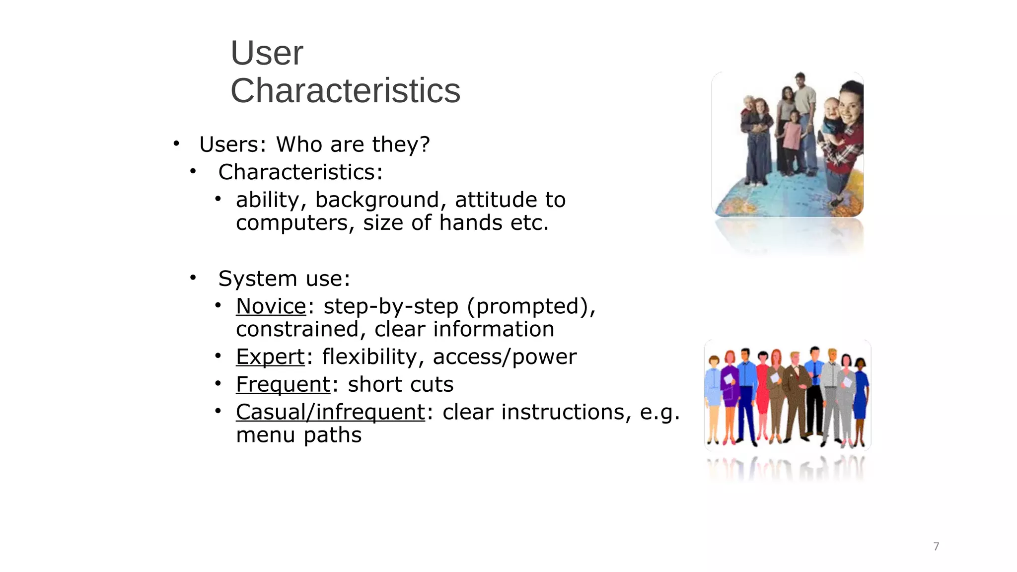 User
Characteristics
• Users: Who are they?
• Characteristics:
• ability, background, attitude to
computers, size of hands etc.
• System use:
• Novice: step-by-step (prompted),
constrained, clear information
• Expert: flexibility, access/power
• Frequent: short cuts
• Casual/infrequent: clear instructions, e.g.
menu paths
7
 