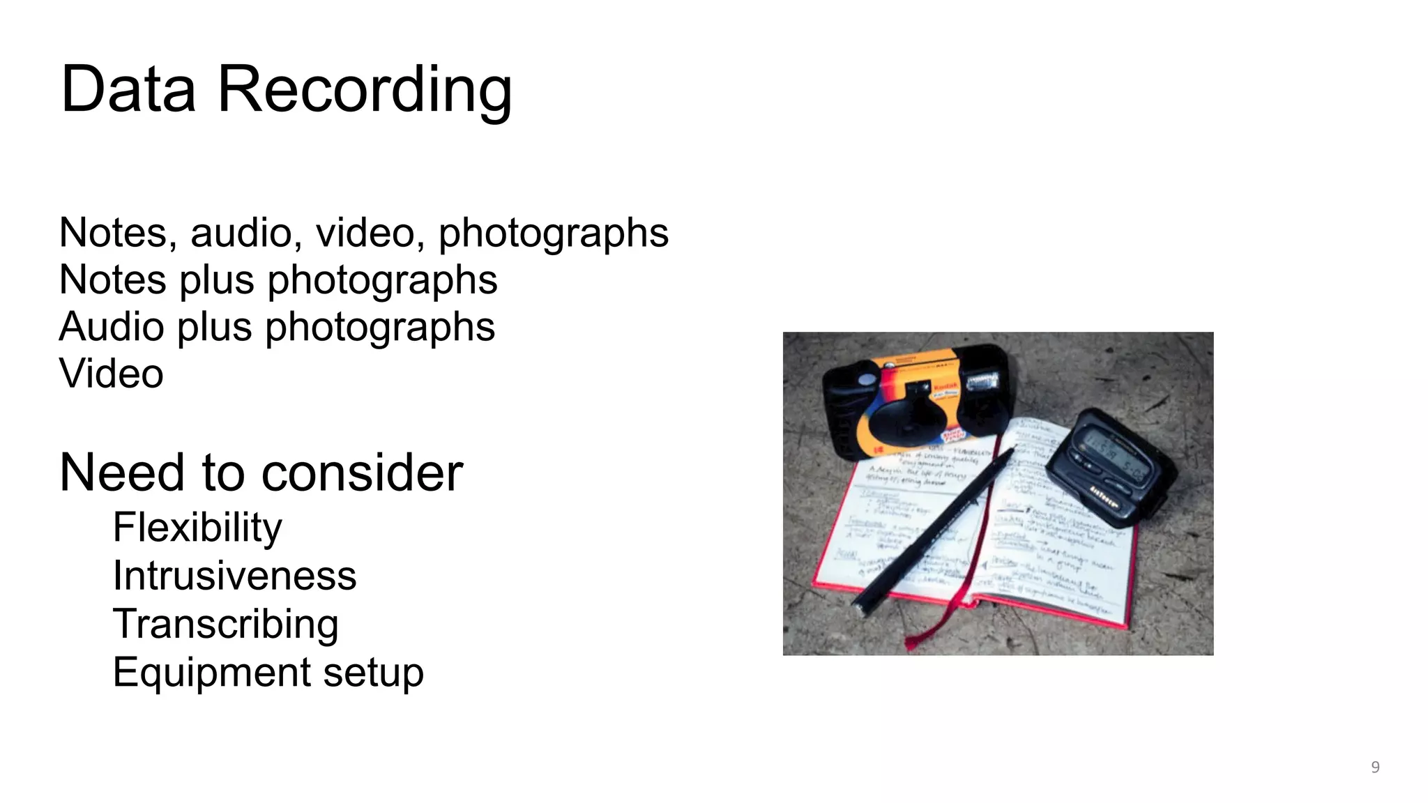 Notes, audio, video, photographs
Notes plus photographs
Audio plus photographs
Video
Need to consider
Flexibility
Intrusiveness
Transcribing
Equipment setup
Data Recording
9
 