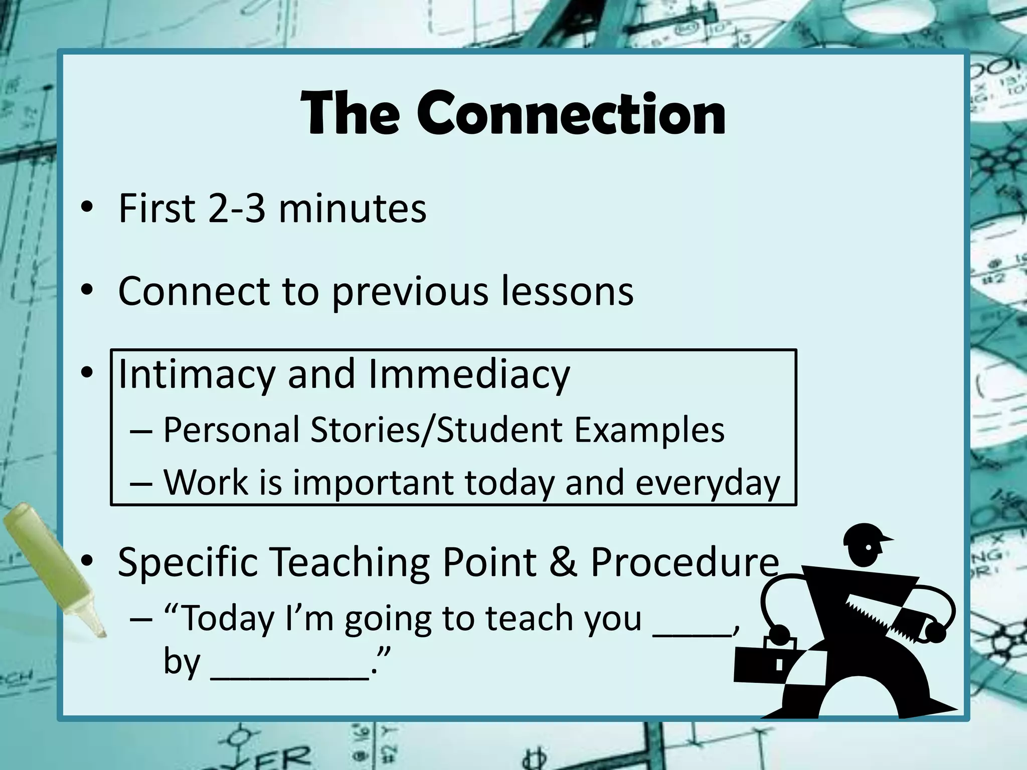 The Connection
• First 2-3 minutes
• Connect to previous lessons
• Intimacy and Immediacy
– Personal Stories/Student Examples
– Work is important today and everyday
• Specific Teaching Point & Procedure
– “Today I’m going to teach you ____,
by ________.”
 