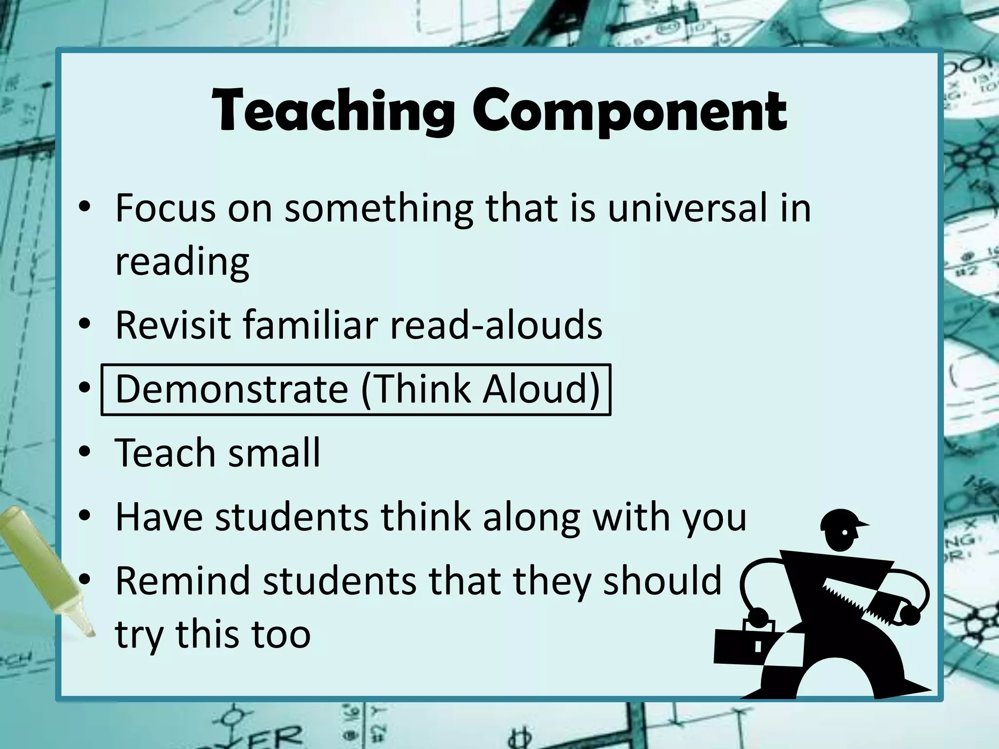 Teaching Component
• Focus on something that is universal in
reading
• Revisit familiar read-alouds
• Demonstrate (Think Aloud)
• Teach small
• Have students think along with you
• Remind students that they should
try this too
 