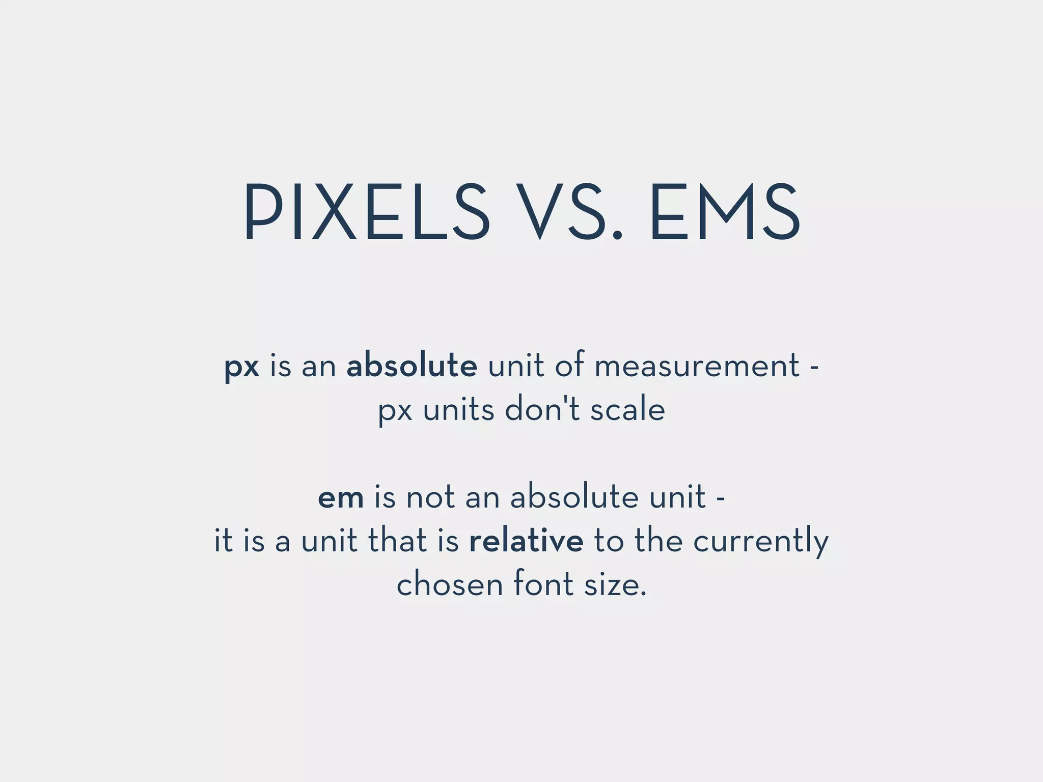 PIXELS VS. EMS 
px is an absolute unit of measurement - 
px units don't scale 
! 
em is not an absolute unit - 
it is a unit that is relative to the currently 
chosen font size. 
 