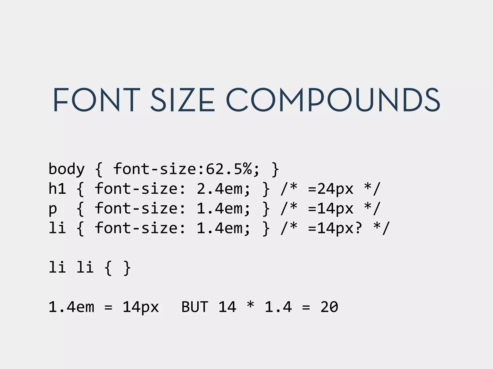 FONT SIZE COMPOUNDS 
body 
{ 
font-­‐size:62.5%; 
} 
h1 
{ 
font-­‐size: 
2.4em; 
} 
/* 
=24px 
*/ 
p 
{ 
font-­‐size: 
1.4em; 
} 
/* 
=14px 
*/ 
li 
{ 
font-­‐size: 
1.4em; 
} 
/* 
=14px? 
*/ 
! 
li 
li 
{ 
} 
! 
1.4em 
= 
14px 
BUT 
14 
* 
1.4 
= 
20 
 
