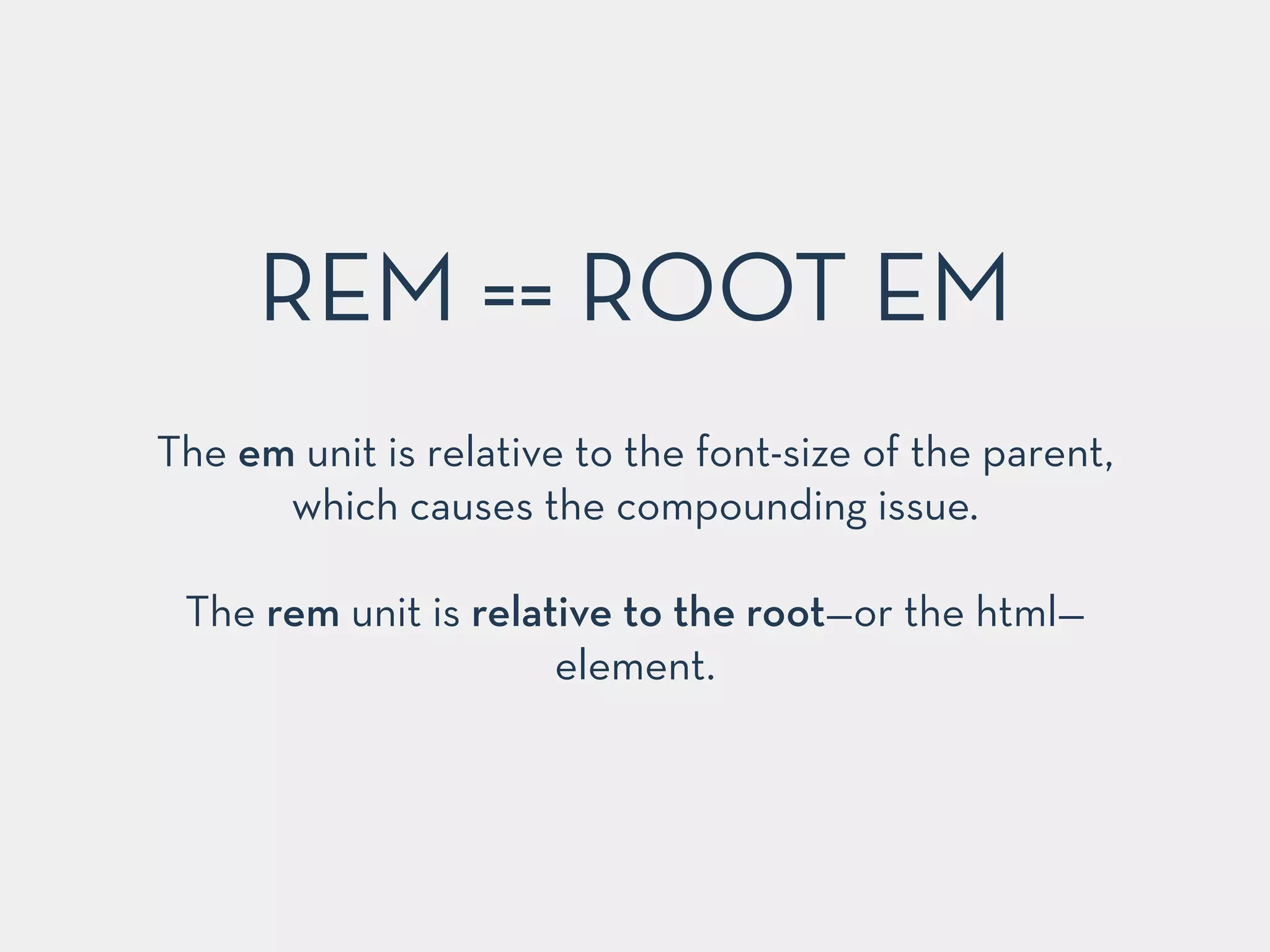 REM == ROOT EM 
The em unit is relative to the font-size of the parent, 
which causes the compounding issue. 
! 
The rem unit is relative to the root—or the html— 
element. 
 