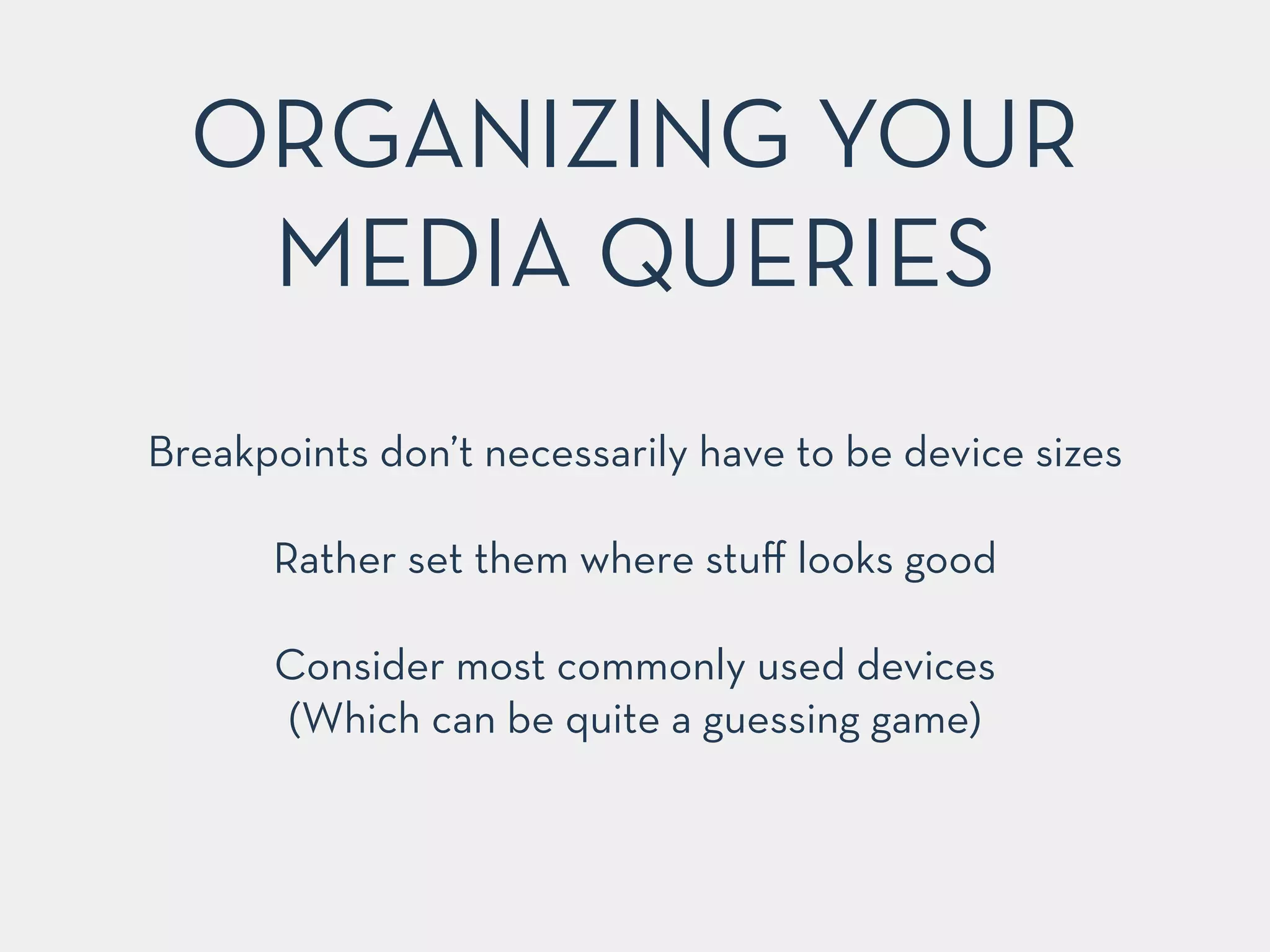 ORGANIZING YOUR 
MEDIA QUERIES 
Breakpoints don’t necessarily have to be device sizes 
! 
Rather set them where stuff looks good 
! 
Consider most commonly used devices 
(Which can be quite a guessing game) 
 