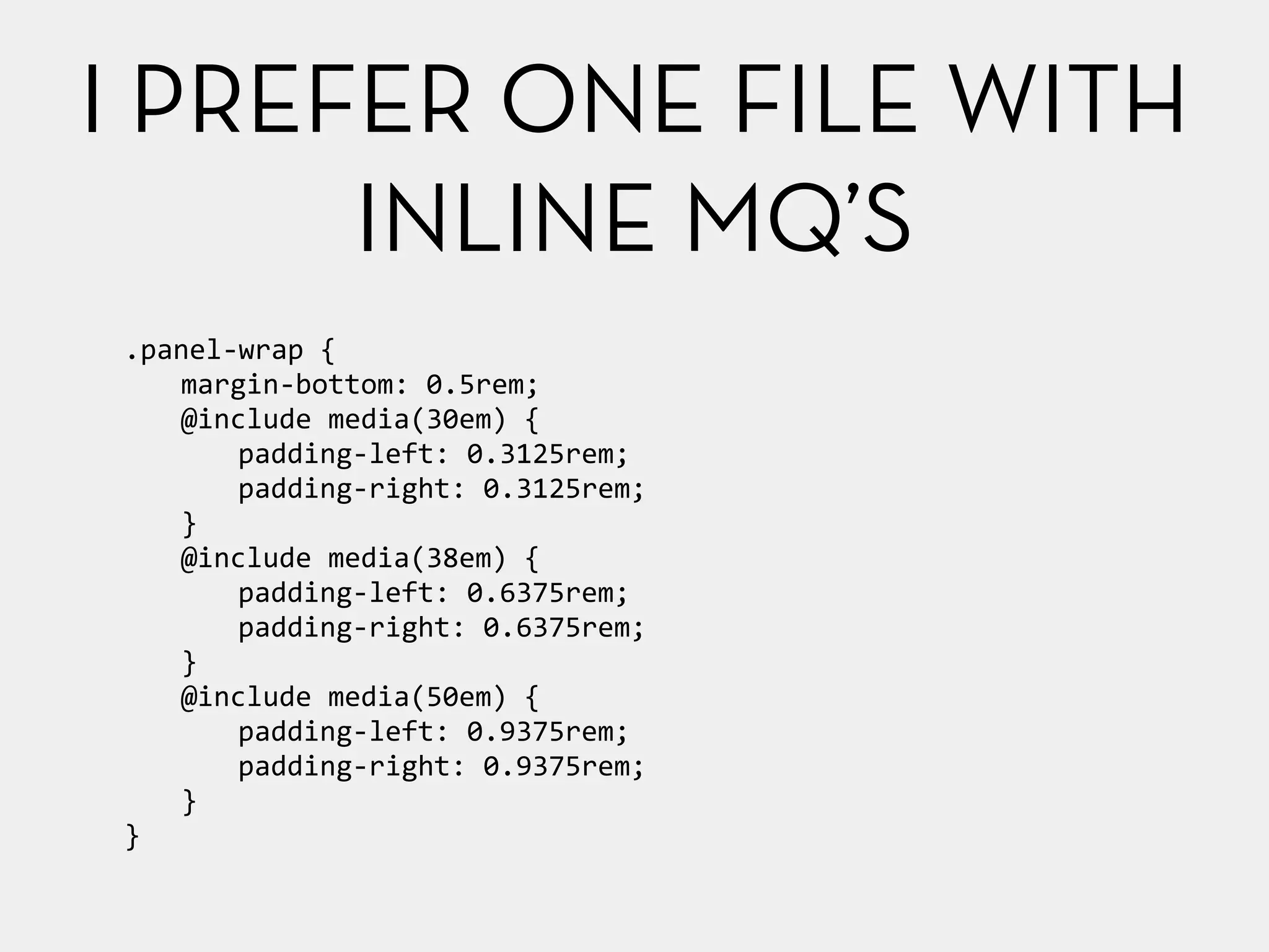 I PREFER ONE FILE WITH 
.panel-­‐wrap 
{ 
margin-­‐bottom: 
0.5rem; 
@include 
media(30em) 
{ 
padding-­‐left: 
0.3125rem; 
padding-­‐right: 
0.3125rem; 
} 
@include 
media(38em) 
{ 
padding-­‐left: 
0.6375rem; 
padding-­‐right: 
0.6375rem; 
} 
@include 
media(50em) 
{ 
padding-­‐left: 
0.9375rem; 
padding-­‐right: 
0.9375rem; 
} 
} 
INLINE MQ’S 
 