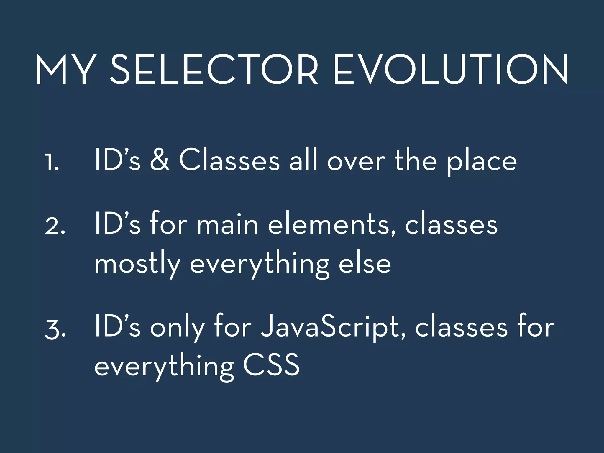 MY SELECTOR EVOLUTION 
1. ID’s & Classes all over the place 
2. ID’s for main elements, classes 
mostly everything else 
3. ID’s only for JavaScript, classes for 
everything CSS 
 