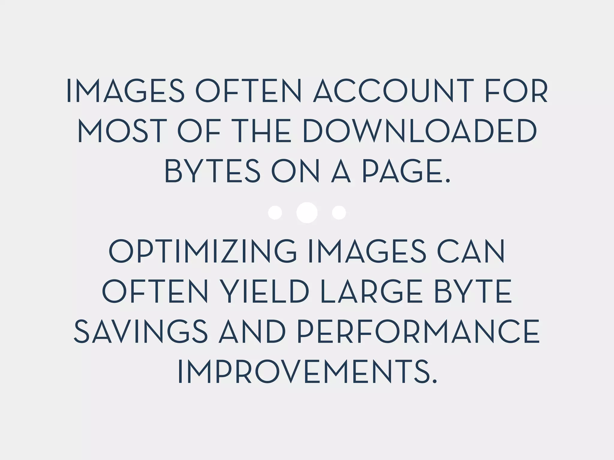 IMAGES OFTEN ACCOUNT FOR 
MOST OF THE DOWNLOADED 
BYTES ON A PAGE. 
! 
OPTIMIZING IMAGES CAN 
OFTEN YIELD LARGE BYTE 
SAVINGS AND PERFORMANCE 
IMPROVEMENTS. 
 