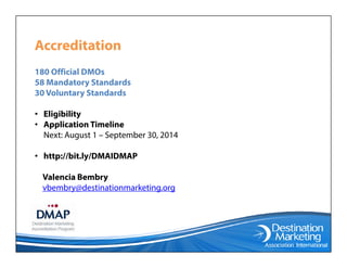 AccreditationAccreditation
180 Official DMOs
58 Mandatory Standards58 Mandatory Standards
30 Voluntary Standards
• Eligibilityg y
• Application Timeline
Next: August 1 – September 30, 2014
• http://bit.ly/DMAIDMAP
Valencia Bembry
b b d i i k ivbembry@destinationmarketing.org
 